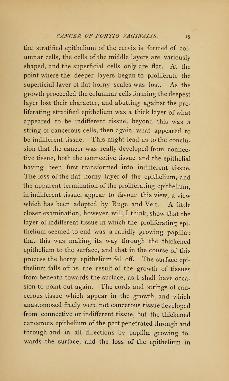 the stratified epithelium of the cervix is formed of col- umnar cells, the cells of the middle layers are variously shaped, and the superficial cells only are fiat. At the point where the deeper layers began to proliferate the superficial layer of fiat horny scales was lost. As the growth proceeded the columnar cells forming the deepest layer lost their character, and abutting against the pro- liferating stratified epithelium was a thick layer of what appeared to be indifferent tissue, beyond this was a string of cancerous cells, then again what appeared to be indifferent tissue. This might lead us to the conclu- sion that the cancer was really developed from connec- tive tissue, both the connective tissue and the epithelial having been first transformed into indifferent tissue. The loss of the flat horny layer of the epithelium, and the apparent termination of the proliferating epithelium, in indifferent tissue, appear to favour this view, a view which has been adopted by Ruge and Veit. A little closer examination, however, will, I think, show that the layer of indifferent tissue in which the proliferating epi- thelium seemed to end was a rapidly growing papilla: that this was making its way through the thickened epithelium to the surface, and that in the course of this process the horny epithelium fell off. The surface epi- thelium falls off as the result of the growth of tissues from beneath towards the surface, as I shall have occa- sion to point out again. The cords and strings of can- cerous tissue which appear in the growth, and which anastomosed freely were not cancerous tissue developed from connective or indifferent tissue, but the thickened cancerous epithelium of the part penetrated through and through and in all directions by papillae growing to- wards the surface, and the loss of the epithelium in
