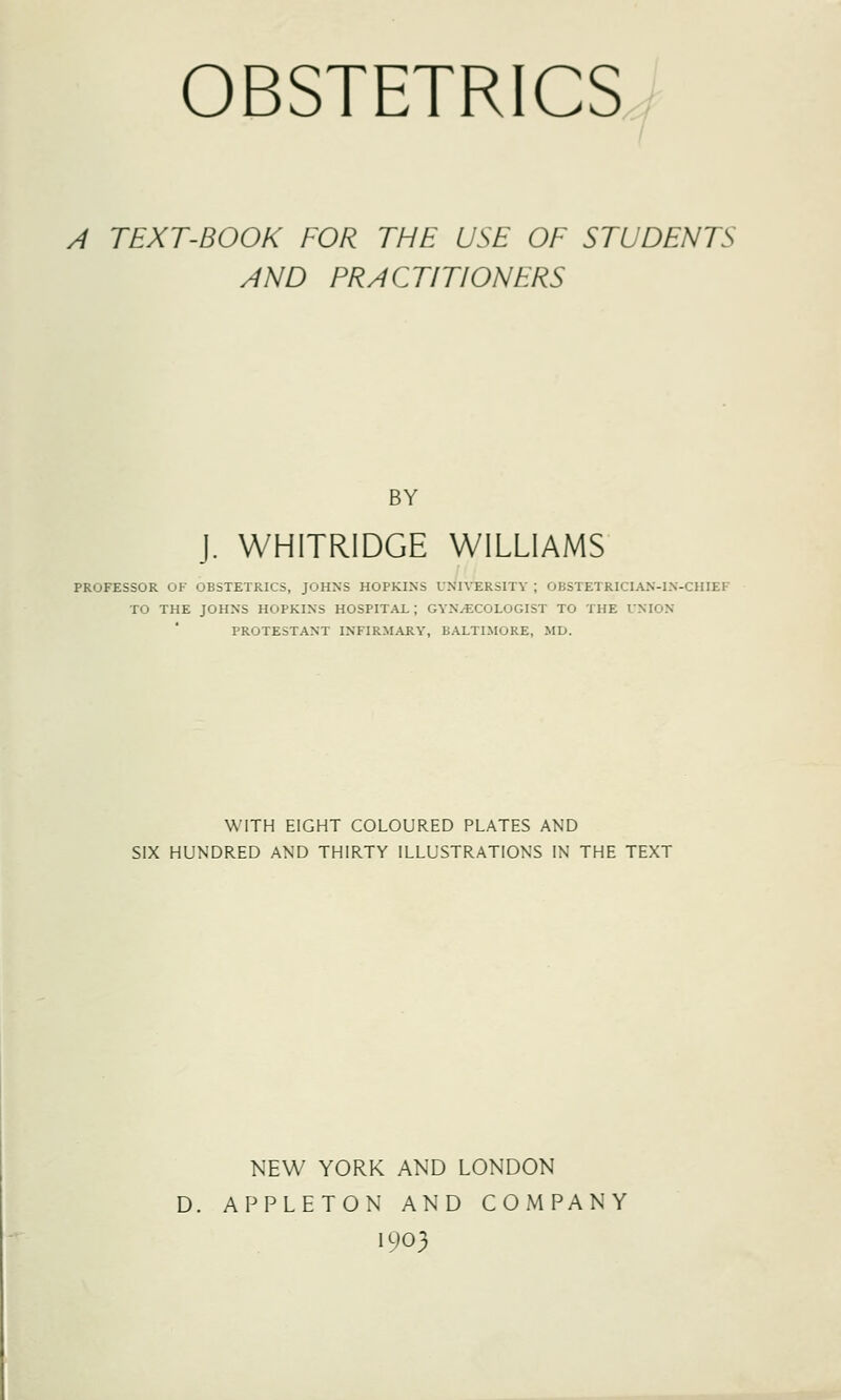 OBSTETRICS A TEXT-BOOK FOR THE USE OF STUDENTS AND PRACTITIONERS BY J. WHITRIDGE WILLIAMS PROFESSOR OF OBSTETRICS, JOHNS HOPKINS UNIVERSITY \ OBSTETRICIAN-IN-CHIEF TO THE JOHNS HOPKINS HOSPITAL; GYNAECOLOGIST TO THE UNION PROTESTANT INFIRMARY, BALTIMORE, MD. WITH EIGHT COLOURED PLATES AND SIX HUNDRED AND THIRTY ILLUSTRATIONS IN THE TEXT NEW YORK AND LONDON D. APPLETON AND COMPANY 1903