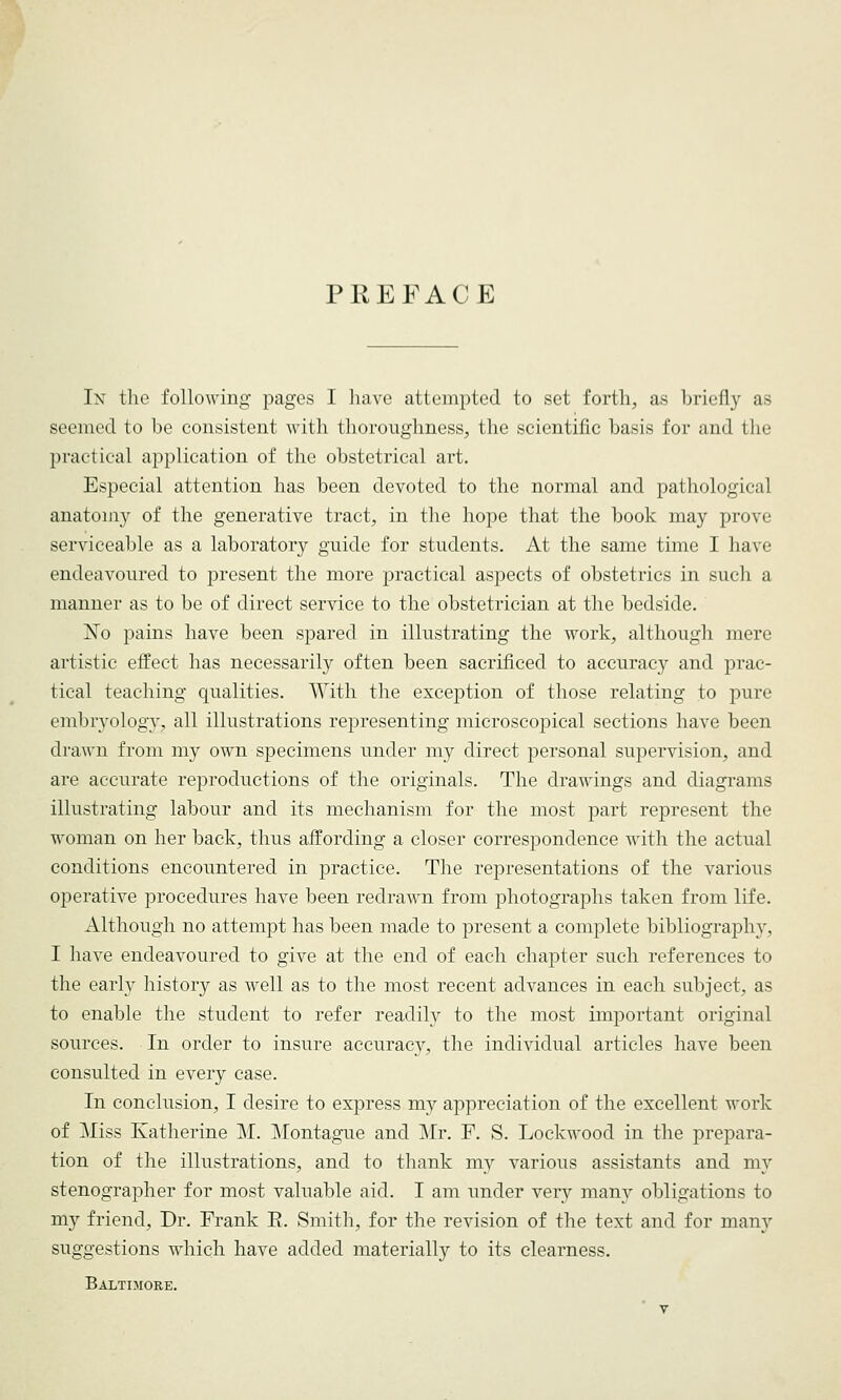 P It E FACE In the following pages I have attempted to set forth, as briefly as seemed to he consistent with thoroughness, the scientific basis for and the practical application of the obstetrical art. Especial attention has been devoted to the normal and pathological anatomy of the generative tract, in the hope that the book may prove serviceable as a laboratory guide for students. At the same time I have endeavoured to present the more practical aspects of obstetrics in such a manner as to be of direct service to the obstetrician at the bedside. ]STo pains have been spared in illustrating the work, although mere artistic effect has necessarily often been sacrificed to accuracy and prac- tical teaching qualities. With the exception of those relating to pure embryology, all illustrations representing microscopical sections have been drawn from my own specimens under my direct personal supervision, and are accurate reproductions of the originals. The drawings and diagrams illustrating labour and its mechanism for the most part represent the woman on her back, thus affording a closer correspondence with the actual conditions encountered in practice. The representations of the various operative procedures have been redrawn from photographs taken from life. Although no attempt has been made to present a complete bibliography, I have endeavoured to give at the end of each chapter such references to the early history as well as to the most recent advances in each subject, as to enable the student to refer readily to the most important original sources. In order to insure accuracy, the individual articles have been consulted in every case. In conclusion, I desire to express my appreciation of the excellent work of Miss Katherine M. Montague and Mr. F. S. Lockwood in the prepara- tion of the illustrations, and to thank my various assistants and my stenographer for most valuable aid. I am under very many obligations to my friend, Dr. Frank E. Smith, for the revision of the text and for many suggestions which have added materially to its clearness. Baltimore.