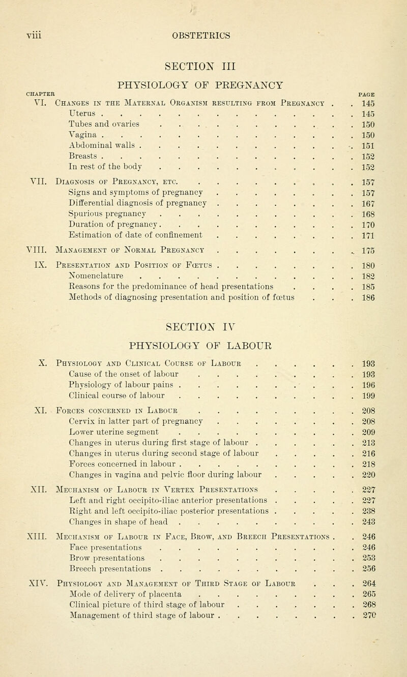 SECTION III PHYSIOLOGY OF PREGNANCY CHAPTER VI. Changes in the Maternal Organism resulting from Pregnancy Uterus . Tubes and ovaries Vagina . Abdominal walls . Breasts . In rest of the body VII. Diagnosis of Pregnancy, etc. Signs and symptoms of pregnancy Differential diagnosis of pregnancy Spurious pregnancy Duration of pregnancy. Estimation of date of confinement VIII. Management of Normal Pregnancy IX. Presentation and Position of Fcetus Nomenclatui-e .... Reasons for the predominance of head presentations Methods of diagnosing presentation and position of fcetus PAGE 145 145 150 150 151 152 152 157 157 167 168 170 171 175 180 182 185 186 SECTION IV PHYSIOLOGY OF LABOUR X. Physiology and Clinical Course of Labour 193 Cause of the onset of labour 193 Physiology of labour pains 196 Clinical course of labour 199 XL Forces concerned in Labour 208 Cervix in latter part of pregnancy . . . . . . . . 208 Lower uterine segment 209 Changes in uterus during first stage of labour 213 Changes in uterus during second stage of labour 216 Forces concerned in labour 218 Changes in vagina and pelvic floor during labour 220 XII. Mechanism of Labour in Vertex Presentations 227 Left and right occipito-iliac anterior presentations 227 Right and left occipito-iliac posterior presentations 238 Changes in shape of bead 243 XIII. Mechanism of Labour in Face, Brow, and Breech Presentations . . 246 Face presentations 246 Brow presentations 253 Breech presentations 256 XIV. Physiology and Management of Third Stage of Labour . . . 264 Mode of delivery of placenta 265 Clinical picture of third stage of labour 268 Management of third stage of labour 270