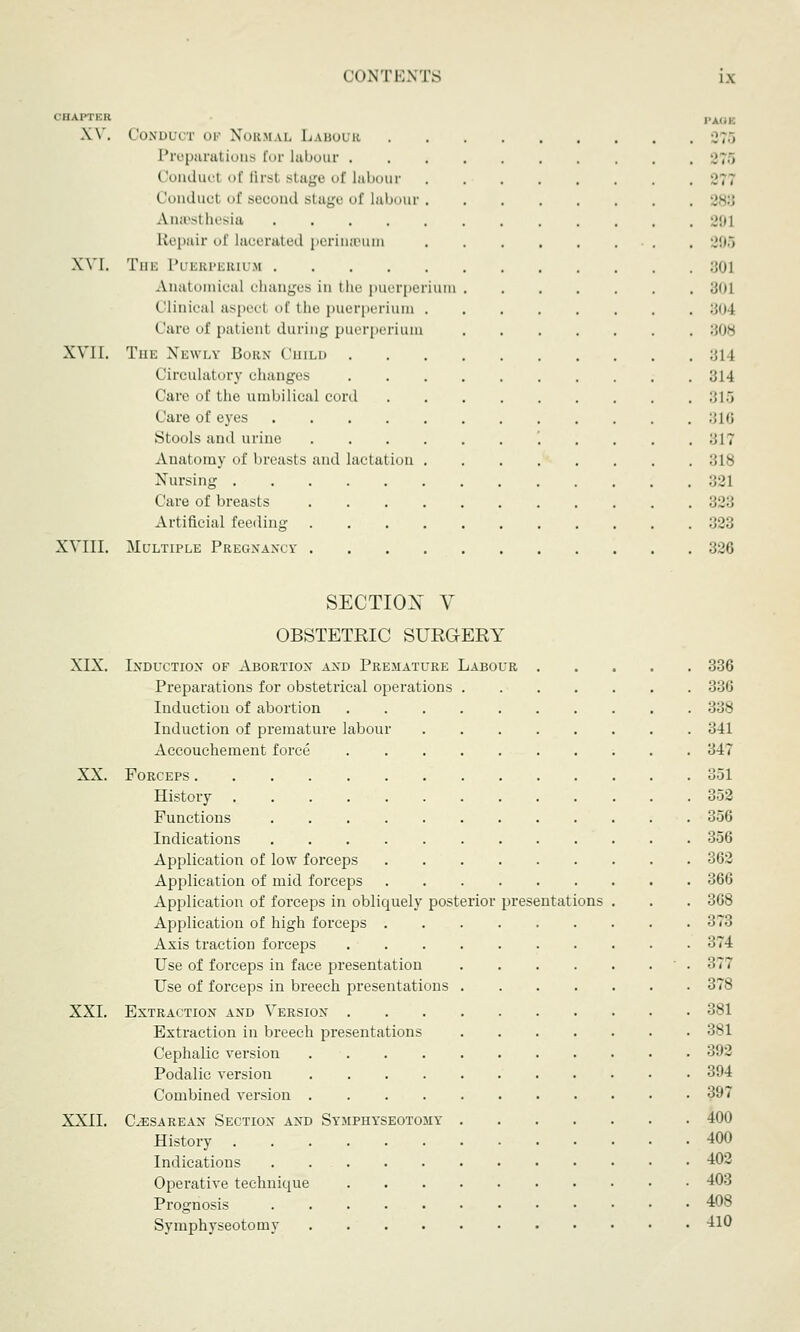 CHAPTER XV. XVI. XVIL. XVIII. I'AUK Conduct oi Normal Labour Preparations Cor labour .';.> Conduct of first stage of labour ■.■;; Conducl of second stage of labour Anaesthesia 29] Repair of lacerated perinteum 205 The Puerperium :;<n Anatomical changes in the puerperium :joi Clinical asj t of the puerperium 804 Care of patient during puerperium 308 The Newly Born Chili 314 Circulatory changes 814 Care of the umbilical cord 315 Care of eyes 316 Stools and urine '. . . . . :;17 Anatomy of breasts and lactation 318 Nursing 321 Care of breasts 323 Artificial feci liny 323 Multiple Pregnancy 326 SECTION V OBSTETRIC SURGERY XIX. Induction of Abortion and Premature Labour 336 Preparations for obstetrical operations 336 Induction of abortion 338 Induction of premature labour 341 Accouchement force 347 XX. Forceps 351 History 352 Functions 356 Indications 356 Application of low forceps 362 Application of mid forceps 366 Application of forceps in obliquely posterior presentations . . . 3G8 Application of high forceps 373 Axis traction forceps 374 Use of forceps in face presentation .377 Use of forceps in breech presentations 378 XXI. Extraction and Version 381 Extraction in breech presentations 381 Cephalic version 392 Podalic version 394 Combined version 397 XXII. Cesarean Section and Symphyseotomy 400 History 400 Indications 402 Operative technique 403 Prognosis 408 Symphyseotomy 410