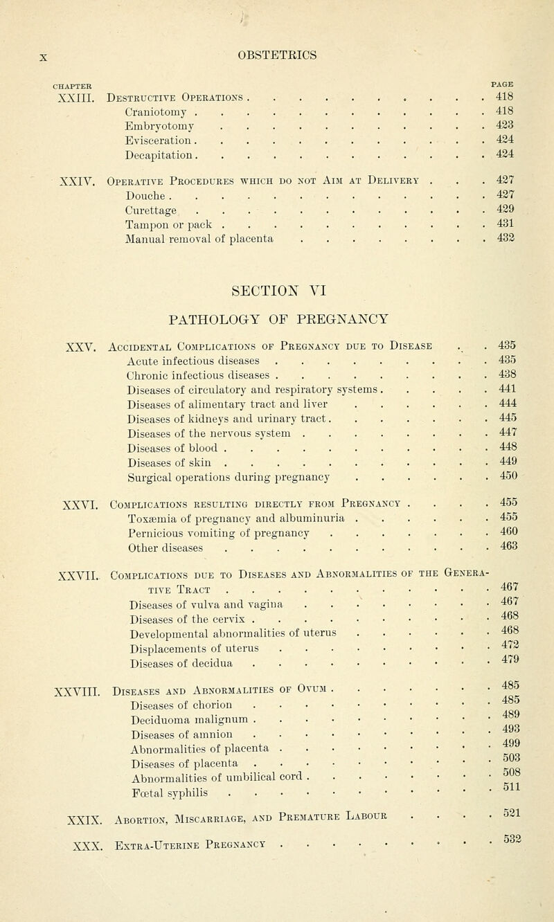 CHAPTER PAGE XXIII. Destructive Operations 418 Craniotomy 418 Embryotomy 423 Evisceration 424 Decapitation. . 424 XXIV. Operative Procedures which do not Aim at Delivery . . . 427 Douche 427 Curettage 429 Tampon or pack 431 Manual removal of placenta . 432 SECTION VI PATHOLOGY OF PREGNANCY XXV. Accidental Complications of Pregnancy due to Disease . . 435 Acute infectious diseases 435 Chronic infectious diseases 438 Diseases of circulatory and respiratory systems 441 Diseases of alimentary tract and liver 444 Diseases of kidneys and urinary tract. . . ... . . 445 Diseases of the nervous system 447 Diseases of blood 448 Diseases of skin 449 Surgical operations during pregnancy 450 XXVI. Complications resulting directly from Pregnancy .... 455 Toxasmia of pregnancy and albuminuria 455 Pernicious vomiting of pregnancy 460 Other diseases 463 XXVII. Complications due to Diseases and Abnormalities of the Genera- tive Tract 467 Diseases of vulva and vagina • • • 467 Diseases of the cervix 468 Developmental abnormalities of uterus 468 Displacements of uterus 472 Diseases of decidua 4/9 XXVIII. Diseases and Abnormalities of Ovum 485 Diseases of chorion Deciduoma malignum Diseases of amnion Abnormalities of placenta ^ Diseases of placenta Abnormalities of umbilical cord 508 Foetal syphilis XXIX. Abortion, Miscarriage, and Premature Labour . . . -521 CJQO XXX. Extra-Uterine Pregnancy
