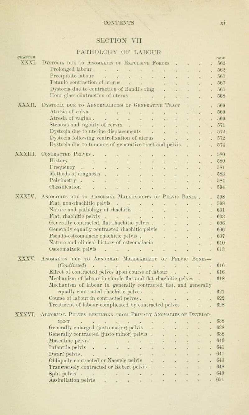 OHAPTEB XXXI. XXXII. XXXIII. XXXIV XXXV XXXVI. SECTION VI] PATHOLOGY I >F LABOUR PAGE Dystocia due to Anomalies 01 Expulsive Forces .... 562 Prolonged labour 662 Precipitate labour 567 Tetanic conl racl ion of uterus 561 Dystocia due to contraction of Bandl's ring ..<;; Eour-glass contraction of uterus 568 Dystocia due to Abnormalities oi Generative Tract . . . 569 Atresia of vulva 569 Atresia of vagina 569 Stenosis and rigidity of cervix .iTl Dystocia due to uterine displacements 572 Dystocia following ventrofixation of uterus 572 Dystocia due to tumours of generative tract and pelvis . . .574 Contracted Pelves 580 History 580 Frequency 581 Methods of diagnosis 583 Pelvimetry 584 Classification 594 Anomalies due to Abnormal Malleability of Pelvic Bones . . 598 Flat, non-rhachitic pelvis 598 Nature and pathology of rhachitis 601 Flat, rhachitic pelvis 603 Generally contracted, flat rhachitic pelvis 606 Generally equally contracted rhachitic pelvis 606 Pseudo-osteomalacic rhachitic pelvis 607 Nature and clinical history of osteomalacia 610 Osteomalacic pelvis 013 Anomalies due to Abnormal Malleability of Pelvic Boxes— {Continued) 616 Effect of contracted pelves upon course of labour .... 616 Mechanism of labour in simple flat and flat rhachitic pelves . . 618 Mechanism of labour in generally contracted flat, and generally equally contracted rhachitic pelves 621 Course of labour in contracted pelves 622 Treatment of labour complicated by contracted pelves . . . 628 Abnormal Pelves resulting from Primary Anomalies of Develop- ment 638 Generally enlarged (justo-major) pelvis 638 Generally contracted (justo-minor) pelvis 638 Masculine pelvis 640 Infantile pelvis 641 Dwarf pelvis 641 Obliquely contracted or Naegele pelvis 643 Transversely contracted or Robert pelvis 648 Split pelvis 649 Assimilation pelvis 651