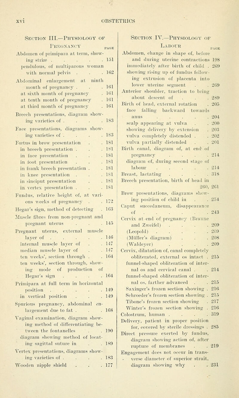 Section III.—Physiology of Pregnancy page Abdomen of primipara at term, show- ing striae . . . . .151 pendulous, of multiparous woman with normal pelvis . . .162 Abdominal enlargement at ninth month of pregnancy . . . 161 at sixth month of pregnancy . 161 at tenth month of pregnancy . 161 at third month of pregnancy . 161 Breech presentations, diagram show- ing varieties of . . . .183 Face presentations, diagrams show- ing varieties of . . . . 1S3 Foetus in brow presentation . .181 in breech presentation . . .181 in face presentation . . . 181 in foot presentation . . .181 . in frank breech presentation . .181 in knee presentation . . .181 in sinciput presentation . . 181 in vertex presentation . . . 1S1 Fundus, relative height of, at vari- ous weeks of pregnancy . .172 Hegar's sign, method of detecting . 163 Muscle fibres from non-pregnant and pregnant uterus . . .145 Pregnant uterus, external muscle layer of . . . 146 internal muscle layer of . .147 median muscle layer of . . 147 ten weeks', section through . .164 ten weeks', section through, show- ing mode of production of Hegar's sign .... 164 Primipara at full term in horizontal position ..... 149 in vertical position . . . 149 Spurious pregnancy, abdominal en- largement due to fat . . .168 Vaginal examination, diagram show- ing method of differentiating be- tween the fontanelles . . 190 diagram showing method of locat- ing sagittal suture in . . 1S9 Vertex presentations, diagrams show- ing varieties of . . . .183 Wooden nipple shield . . .177 Section TV.—Physiology of Labour Abdomen, change in shape of, before and during uterine contractions 198 immediately after birth of child . 269 showing rising up of fundus follow- ing extrusion of placenta into lower uterine segment Anterior shoulder, traction to bring about descent of Birth of head, external rotation face falling backward towards anus .... scalp appearing at vulva showing delivery by extension vulva completely distended . vulva partially distended Birth canal, diagram of, at end' of pregnancy .... diagram of, during second stage of labour ..... Breast, lactating .... Breech presentation, birth of head in 260, 261 Brow presentations, diagrams show- ing position of child in Caput succedaneum, disappearance of Cervix at-end of pregnancy (Braune and Zweifel) .... (Leopold) ..... (Midler's diagram) (Waldeyer) .... Cervix, dilatation of, canal completely obliterated, external os intact . funnel-shaped obliteration of inter- nal os and cervical canal . funnel-shaped obliteration of inter- nal os. farther advanced Saxinger's frozen section showing . Schroeder's frozen section shoAving . Tibone's frozen section showing Winter's frozen section showing . Colostrum, human .... Delivery, patient in proper position for, covered by sterile dressings . Direct pressure exerted by fundus, diagram showing action of, after rupture of membranes Engagement does not occur in trans- verse diameter of superior strait, diagram showing why 269 289 205 204 200 203 202 201 214 214 318- 254 243 209' 209 208 209 215 214 215 216 215 217 216 319 285. 219 231