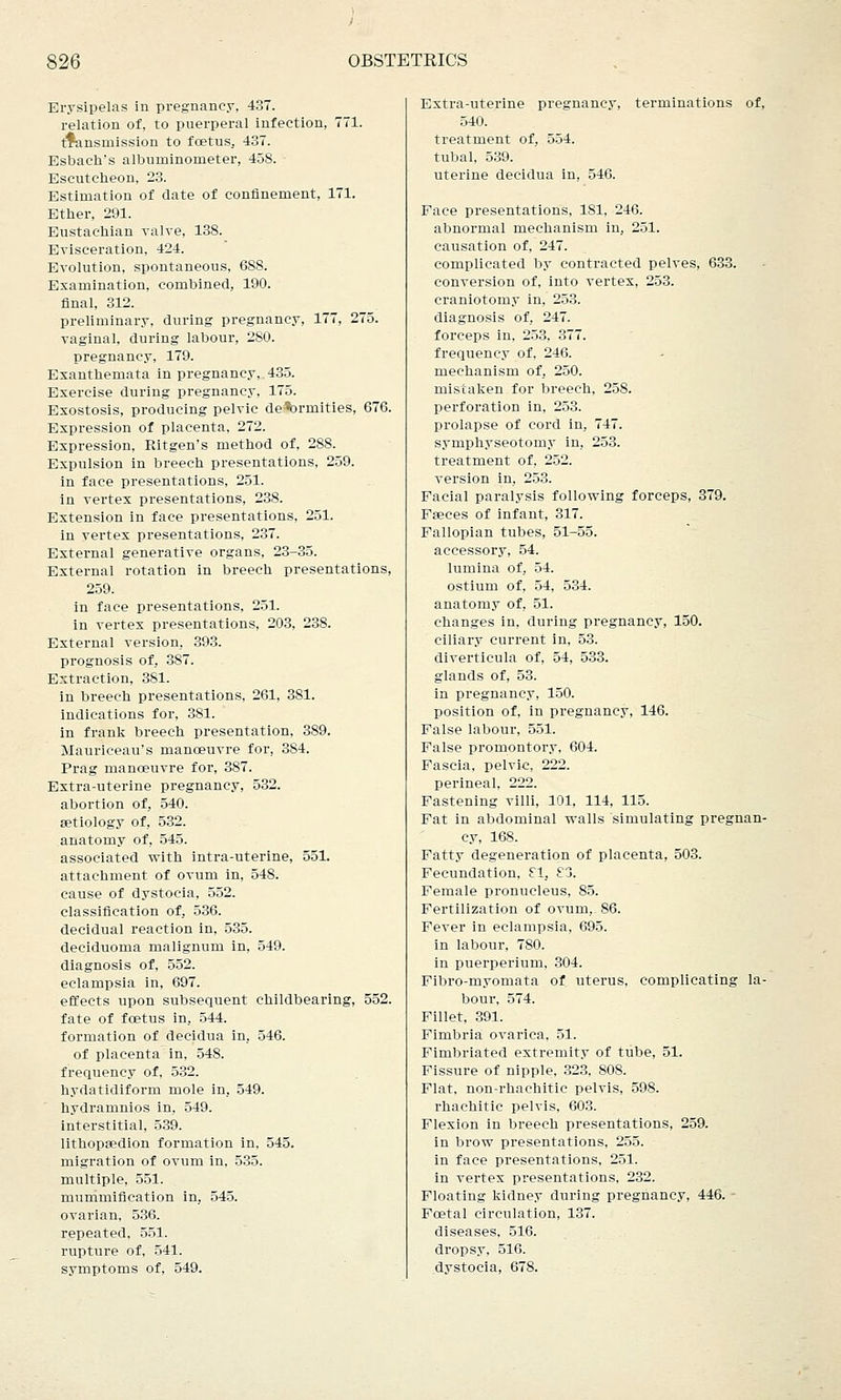 Erysipelas in pregnancy, 437. relation of, to puerperal infection, 771. transmission to foetus, 437. Esbach's albuminometer, 458. Escutcheon, 23. Estimation of date of confinement, 171. Ether, 291. Eustachian valve, 138. Evisceration, 424. Evolution, spontaneous, 688. Examination, combined, 190. final, 312. preliminary, during pregnancy, 177, 275. vaginal, during labour, 280. pregnancy, 179. Exanthemata in pregnancy, 435. Exercise during pregnancy, 175. Exostosis, producing pelvic de^rmities, 676. Expression of placenta, 272. Expression, Ritgen's method of, 288. Expulsion in breech presentations, 259. in face presentations, 251. in vertex presentations, 238. Extension in face presentations, 251. in vertex presentations, 237. External generative organs, 23-35. External rotation in breech presentations, 259. in face presentations, 251. in vertex presentations, 203, 238. External version, 393. prognosis of, 387. Extraction, 381. in breech presentations, 261, 3S1. indications for, 381. in frank breech presentation, 389. Mauriceau's manoeuvre for, 384. Prag manoeuvre for, 387. Extra-uterine pregnancy, 532. abortion of, 540. setiology of, 532. anatomy of, 545. associated with intra-uterine, 551. attachment of ovum in, 548. cause of dystocia, 552. classification of, 536. decidual reaction in, 535. deciduoma malignum in, 549. diagnosis of, 552. eclampsia in, 697. effects upon subsequent childbearing, 552. fate of foetus in, 544. formation of decidua in, 546. of placenta in, 548. frequency of, 532. hydatidiform mole in, 549. hydranmios in, 549. interstitial, 539. lithopsedion formation in, 545. migration of ovum in, 535. multiple, 551. mummification in, 545. ovarian, 536. repeated, 551. rupture of, 541. symptoms of, 549. Extra-uterine pregnancy, terminations of, 540. treatment of, 554. tubal, 539. uterine decidua in, 546. Face presentations, 181, 246. abnormal mechanism in, 251. causation of, 247. complicated by contracted pelves, 633. conversion of, into vertex, 253. craniotomy in, 253. diagnosis of, 247. forceps in, 253, 377. frequency of, 246. mechanism of, 250. mistaken for breech, 258. perforation in, 253. prolapse of cord in, 747. symphyseotomy in, 253. treatment of, 252. version in, 253. Facial paralysis following forceps, 379. Faeces of infant, 317. Fallopian tubes, 51-55. accessory, 54. lumina of. 54. ostium of, 54, 534. anatomy of, 51. changes in, during pregnancy, 150. ciliary current in, 53. diverticula of, 54, 533. glands of, 53. in pregnancy, 150. position of, in pregnancy, 146. False labour, 551. False promontory, 604. Fascia, pelvic, 222. perineal, 222. Fastening villi, 101, 114, 115. Fat in abdominal walls simulating pregnan- cy, 168. Fatty degeneration of placenta, 503. Fecundation, El, £3. Female pronucleus, 85. Fertilization of ovum, 86. Fever in eclampsia, 695. in labour, 780. in puerperium, 304. Fibro-myomata of uterus, complicating la- bour, 574. Fillet, 391. Fimbria ovarica, 51. Fimbriated extremity of tube, 51. Fissure of nipple, 323, 808. Flat, non-rhachitic pelvis, 598. rhachitic pelvis, 603. Flexion in breech presentations, 259. in brow presentations, 255. in face presentations, 251. in vertex presentations, 232. Floating kidney during pregnancy, 446. Foetal circulation, 137. diseases, 516. dropsy. 516. dystocia, 678.