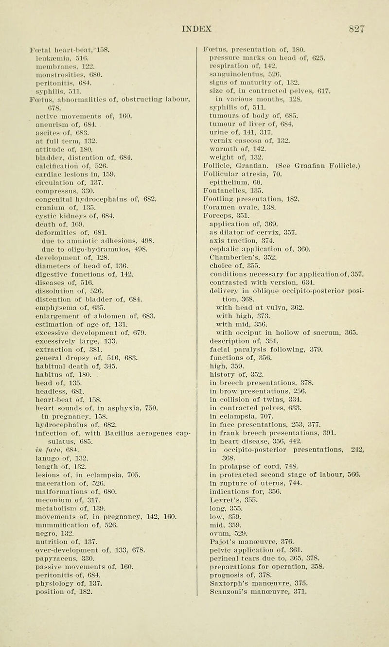 Foetal heart-beat,'158. leukaemia, .Mi;. membranes, 122. monstrosities, 680. peritonitis, 684. syphilis, 511. KuMus, abnormalities of, obstructing labour, CIS. active movements of, 160. aiicurisiii of, (IS 1. ascites of, 683. at full t c-rm, 132. attitude of, L80, bladder, distention of, 6S4. calcification of, 526. cardiac lesions in. 159. circulation of, 137. coniprcssus, 330. congenital hydrocephalus of, 682. cranium of, 135. cystic kidneys of, 684. death of, 169. deformities of, 681. due to amniotic adhesions. 498. due to oligo-hydramnios, 498. development of, 128. diameters of head of, 136. digestive functions of, 142. diseases of, 516. dissolution of, 526. distention of bladder of, 684. emphysema of, 635. enlargement of abdomen of, 683. estimation of age of, 131. excessive development of, 679. excessively large, 133. extraction of, 381. general dropsy of, 516, 683. habitual death of, 345. habitus of, 180. head of, 135. headless, 6S1. heart-beat of, 158. heart sounds of, in asphyxia, 750. in pregnancy, 158. hydrocephalus of, 682. infection of, with Bacillus aerogenes cap- sulatus, 685. in festu, 084. lanugo of, 132. length of, 1.32. lesions of, in eclampsia, 705. maceration of, 526. malformations of, 680. meconium of, 317. metabolism of, 139. movements of. in pregnancy, 142, 160. mummification of, 526. negro, 132. nutrition of, 137. •over-development of, 133, 678. papyraceus, 330. passive movements of, 160. peritonitis of, 6S4. physiology of, 137. position of, 1S2. I'u'liis, presentation of, ISO. pressure marks on bead Of, 625. respiration of, l 12. sangulnolent us, .M-'c. signs of maturity of, 132. size of, in contracted pelves, G17. in various months, 12S. syphilis of, 511. tumours of body of, 085. tumour of liver of, 084. urine of, 141, 317. vernix caseosa of, 132. warmth of, 142. weight of, 132. Follicle, Graafian. (See Graafian Follicle.) Follicular atresia, 70. epithelium, 00. Fontanelles, 135. Footling presentation, 182. Foramen ovale, 138. Forceps, 351. application of, 369. as dilator of cervix, 357. axis traction, 374. cephalic application of, 360. Chamberlen's, 352. choice of, 355. conditions necessary for application of, 357. contrasted with version, 634. delivery in oblique occipito-posterior posi- tion, 368. with head at vulva, 362. with high, 373. with mid, 356. with occiput in hollow of sacrum, 365. description of, 351. facial paralysis following, 379. functions of, 356. high, 359. history of, 352. in breech presentations, 378. in brow presentations, 256. in collision of twins, 334. in contracted pelves, 633. in eclampsia, 707. in face presentations, 253, 377. in frank breech presentations, 391. in heart disease, 356, 442. in occipito-posterior presentations, 242, 368. in prolapse of cord, 748. in protracted second stage of labour, 566. in rupture of uterus, 744. indications for, 356. Levret's, 355. long, 355. low, 359. mid, 359. ovum, 529. Pajot's manoeuvre, 376. pelvic application of, 361. perineal tears due to, 365, 378. preparations for operation, 358. prognosis of, 378. Saxtorph's manoeuvre, 375. Scanzoni's manoeuvre, 371.