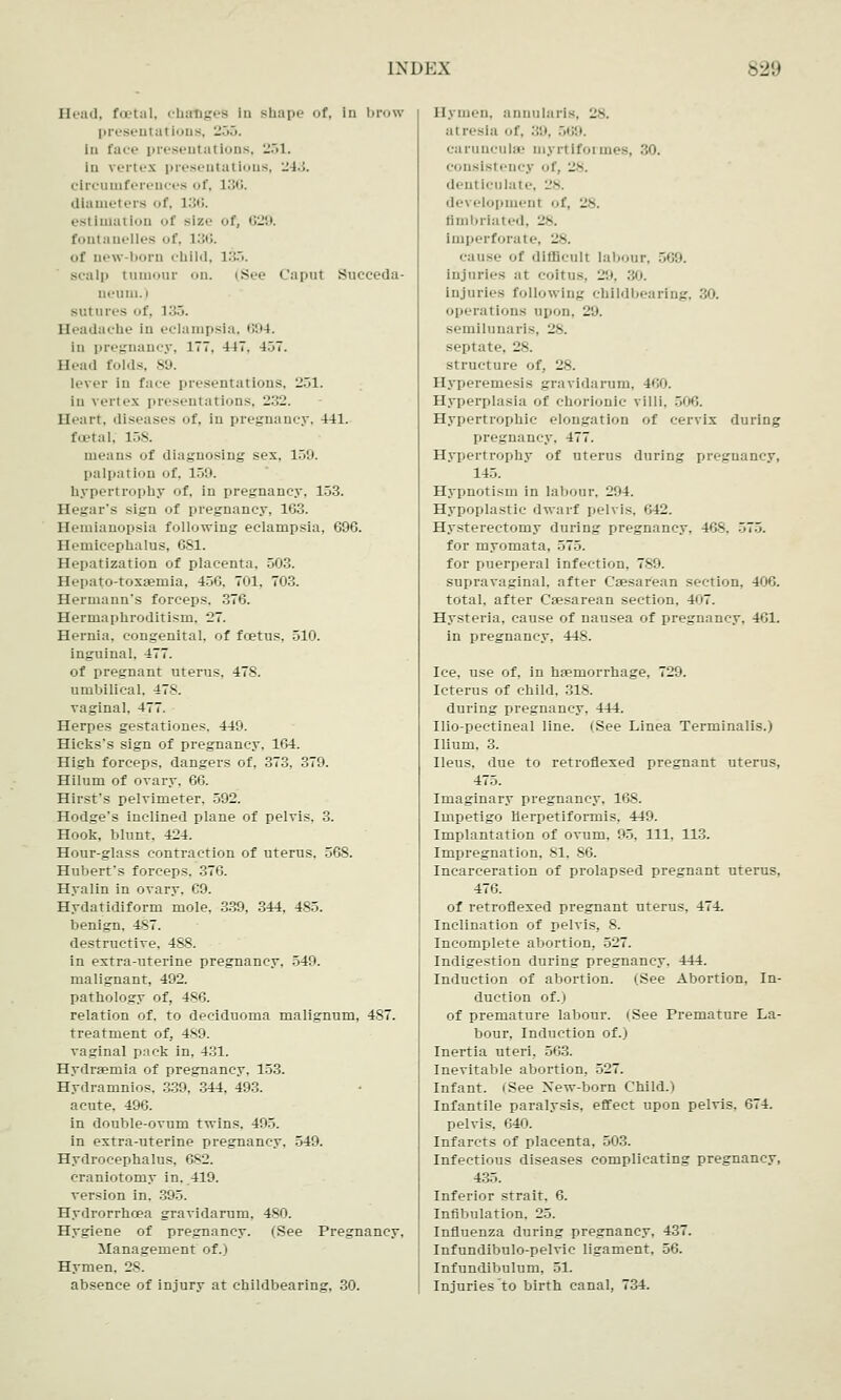 Head, foetal, chabges in shape of, in brow presentations, -•>•>. in face presentations, 251. in vertex presentations, 243. circumferences of, L36. dlamel ers of, 136. es( imai Ion of size of, 629. fontanelles of, 136. of aew-born child, 135. sc;ilp tumour on. (See Caput Succeda- oeum. i sutures of, 135. Headache in eclampsia, 694. in pregnancy, 177. 447. 4.>7. Head folds, 89. lever in face presentations, 251. in vertex presentations, 232. Heart, diseases of, in pregnancy. 441. foetal, 158. means of diagnosing sex, 159. palliation of, 159. hypertrophy of, in pregnancy, 153. Hegar's sign of pregnancy, 163. Hemianopsia following eclampsia, 696. Hemicephalus, 681. Hepatization of placenta, 503. Hepato-toxsemia, 456, 701. 703. Hermann's forceps. 376. Hermaphroditism. 27. Hernia, congenital, of foetus, 510. inguinal, 477. of pregnant uterus. 478. umbilical. 478. vaginal. 477. Herpes gestationes. 449. Hicks's sign of pregnancy, 164. High forceps, dangers of, 373, 379. Hilum of ovary. 66. Hirst's pelvimeter, 592. Hodge's inclined plane of pelvis. 3. Hook, blunt. 424. Hour-glass contraction of uterus. 568. Hubert's forceps. 376. Hyalin in ovary. C9. Hydatidiform mole, 339, 344, 485. benign. 487. destructive, 488. in extra-uterine pregnancy, 549. malignant, 492. pathology of, 486. relation of. to deciduoma malignum, 487. treatment of, 489. vaginal pack in, 431. Hydrsemia of pregnancy. 133. Hydramnios. 339, 344. 493. acute, 496. in double-ovum twins. 495. in extra-uterine pregnancy. 549. Hydrocephalus, 682. craniotomy in. 419. version in. 395. Hydrorrhcea gravidarum, 480. Hygiene of pregnancy. (See Pregnancy, Management of.) Hymen. 28. absence of injury at childbearing, 30. Hymen, annularis, 28. :ii resla or. 39, 569. carunculae myrtiformes, 30. consistency of, 28. denticulate, 28. development of, 28. fimbriated, :>. Imperforate, 28. cause of difficult labour, 569. injuries at coitus, 29, 30. injuries following childbearfng, 30. operations upon, 29. semilunaris. 28. septate, 28. structure of, 28. Hyperemesis gravidarum. 460. Hyperplasia of chorionic villi. 506. Hypertrophic elongation of cervix during pregnancy, 477. Hypertrophy of uterus during pregnancy, 145. Hypnotism in labour, 294. Hypoplastic dwarf pelvis, 642. Hysterectomy during pregnancy, 468. 575. for myomata. .7. for puerperal infection, 789. supravaginal, after Caesarean section, 406. total, after Csesarean section, 407. Hysteria, cause of nausea of pregnancy. 461. in pregnancy, 448. Ice, use of, in hemorrhage, 729. Icterus of child. 318. during pregnancy, 114. Ilio-pectineal line. (See Linea Terminalis.) Ilium, 3. Ileus, due to retroflexed pregnant uterus, 475. Imaginary pregnancy, 168. Impetigo Herpetiformis, 449. Implantation of ovum, 95, 111, 113. Impregnation, 81, 86. Incarceration of prolapsed pregnant uterus, 476. of retroflexed pregnant uterus, 474. Inclination of pelvis, 8. Incomplete abortion, 527. Indigestion during pregnancy. 444. Induction of abortion. (See Abortion, In- duction of.) of premature labour. (See Premature La- bour, Induction of.) Inertia uteri, 563. Inevitable abortion, 527. Infant, i See New-born Child.) Infantile paralysis, effect upon pelvis, 674. pelvis. 640. Infarcts of placenta, 503. Infectious diseases complicating pregnancy, 435. Inferior strait. 6. Infibulation. 25. Influenza during pregnancy, 437. Infundibulo-pelvic ligament, 56. Infundibulum, 51. Injuries to birth canal, 734.