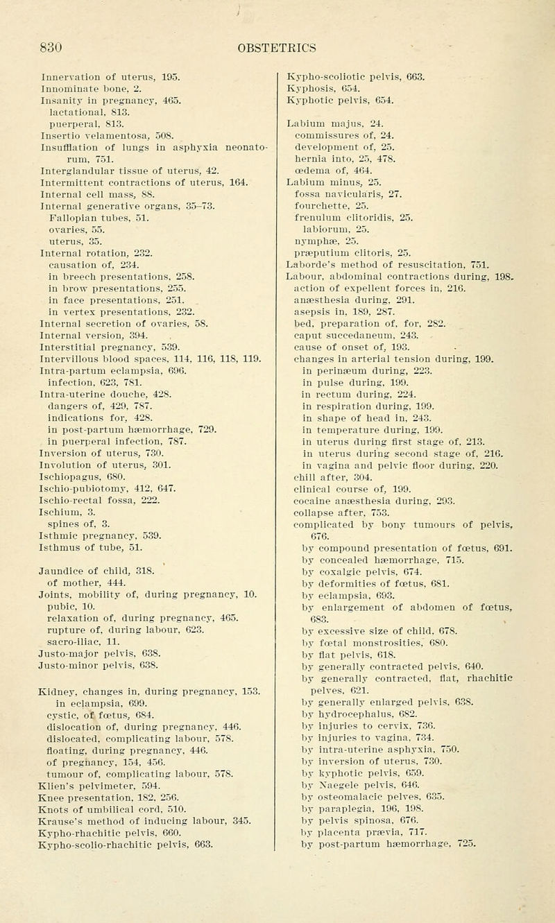 Innervation of uterus, 195. Innominate bone, 2. Insanity in pregnancy, 465. lactational, 813. puerperal, 813. Insertio velamentosa, 508. Insufflation of lungs in asphyxia neonato- rum, 751. Interglandular tissue of uterus, 42. Intermittent contractions of uterus, 164. Internal cell mass, 88. Internal generative organs, 35-73. Fallopian tubes, 51. ovaries, 55. uterus, 35. Internal rotation, 232. causation of, 234. in breech presentations, 258. in brow presentations, 255. in face presentations, 251. in vertex presentations, 232. Internal secretion of ovaries, 58. Internal version, 394. Interstitial pregnancy, 539. Intervillous blood spaces, 114, 116, 118, 119. Intra-partum eclampsia, 696. infection, 623, 781. Intra-uterine douche, 428. dangers of, 429, 787. indications for, 428. in post-partum haemorrhage, 729. in puerperal infection, 787. Inversion of uterus, 730. Involution of uterus, 301. Ischiopagus, 680. Ischio-pubiotomy, 412, 647. Ischio-rectal fossa, 222. Ischium, 3. spines of, 3. Isthmic pregnancy, 539. Isthmus of tube, 51. Jaundice of child, 318. of mother, 444. Joints, mobility of, during pregnancy, 10. pubic, 10. relaxation of, during pregnancy, 465. rupture of, during labour, 623. sacro-iliac, 11. Justo-major pelvis, 638. Justo-minor pelvis, 638. Kidney, changes in, during pregnancy, 153. in eclampsia, 699. cystic, of fcetus, 684. dislocation of, during pregnancy, 446. dislocated, complicating labour, 578. floating, during pregnancy, 446. of pregnancy, 154, 456. tumour of, complicating labour, 578. Klien's pelvimeter, 594. Knee presentation, 182, 256. Knots of umbilical cord. 510. Krause's method of inducing labour, 345. Kypho-rhachitic pelvis, 660. Kypho-scolio-rhachitic pelvis, 663. Kypho-scoliotic pelvis, 663. Kyphosis, 654. Kyphotic pelvis, 654. Labium majus, 24. commissures of, 24. development of, 25. hernia into, 25, 478. cedema of, 464. Labium minus, 25. fossa navicularis, 27. fourchette. 25. frenulum clitoridis, 25. labiorum. 25. nymphae, 25. prseputium clitoris, 25. Laborde's method of resuscitation, 751. Labour, abdominal contractions during, 198. action of expellent forces in, 216. anaesthesia during, 291. asepsis in, 189, 287. bed, preparation of, for, 282. caput succedaneum, 243. cause of onset of, 193. changes in arterial tension during, 199. in perinseum during, 223. in pulse during, 199. in rectum during, 224. in respiration during, 199. in shape of head in, 243. in temperature during, 199. in uterus during first stage of. 213. in uterus during second stage of, 216. in vagina and pelvic floor during, 220. chill after, 304. clinical course of, 199. cocaine anaesthesia during. 293. collapse after, 753. complicated by bony tumours of pelvis, 676. by compound presentation of fcetus, 691. by concealed haemorrhage. 715. by coxalgic pelvis, 674. by deformities of foetus, 681. by eclampsia, 693. by enlargement of abdomen of fcetus, 683. by excessive size of child. 678. by foetal monstrosities, 680. by flat pelvis, 618. by generally contracted pelvis, 640. by generally contracted, flat, rhachitic pelves, 621. by generally enlarged pelvis, 638. by hydrocephalus, 682. by injuries to cervix, 736. by injuries to vagina, 734. by intra-uterine asphyxia, 750. by inversion of uterus, 730. by kyphotic pelvis, 659. by Naegele pelvis, 646. by osteomalacic pelves. 635. by paraplegia, 196, 198. by pelvis spinosa, 676. by placenta praevia, 717. by post-partum haemorrhage, 725.