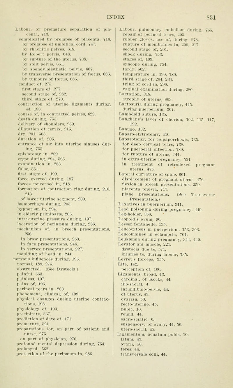Labour, by premature separation of pla- centa, 713. complicated by prolapse of placenta, 7n;. by prolapse <>( umbilical curd. 7 IT. by rbacbltlc pelves, 618. by Roberl pelvis, 648. by rupl ure of I be uterus, 738; by split pelvis. 651, by spondylolisthetic pelvis, 667. i>y transverse presentation <>f fu-tus, 6st;. by i ii urs u!' foetus, 685. conduct of, 275. liist stage of, -77. second stage of, 282. third stage of, 27(t. contraction of uterine ligaments during, 44. 188. course of, in contracted pelves, G22. ilealli during, 753. delivery of shoulders, 289. dilatal ion of cervix, 215. dry. 201, 563. duration of, 205. entrance of air into uterine sinuses dur- ing. 755. episiotomy in, 289. ergot during. 294, 563. examination in, 283. false, 551. first stage of. 199. force exerted during, 197. forces concerned in, 218. formation of contraction ring during, 210, 213. of lower uterine segment, 209. haemorrhage during, 205. hypnotism in, 294. in elderly primiparae, 206. intra-uterine pressure during, 197. laceration of perinseum during, 286. mechanism of, in breech presentations, 256. in brow presentations, 253. in face presentations, 246. in vertex presentations, 227. moulding of head in, 244. nervous influences during. 195. normal, 189, 275. obstructed. (See Dystocia.) painful, 563. painless, 197. pains of, 196. perineal tears in, 203. phenomena, clinical, of, 199. physical changes during uterine contrac- tions, 198. physiology of. 193. precipitate, 567. prediction of date of. 171. premature. 521. preparations for, on part of patient and nurse, 275. on part of physician, 276. profound mental depression during, 754. prolonged. 562. protection of the perinseum in, 2S6. Labour, pulmonary embolism during, 755. repair of perineal tears, 295. rubber gloves, use of, during, 278. nipt ure of membranes In, 200. ii]7. second stage of, 201. shock during, 753. stages of, 199. syncope during, 754. tardy, 562. temperature in, 199, 780. third stage of, 204, 264. tying of cord in. 290. vaginal examination during, 280. Lactation, 318. atrophy of uterus, 803. Lactosuria during pregnancy, 445. during puerperium, 307. Lambdoid suture, 135. Langhans's layer of chorion, 102, 115. 117, 122. Lanugo, 132. Laparo-elytrotomy, 410. Laparotomy, for colpaporrhexis. 735. for deep cervical tears, 738. for puerperal infection, 789. for rupture of uterus, 744. in extra-uterine pregnancy. 554. in treatment of retroflexed pregnant uterus. 475. Lateral curvature of spine, 661. displacement of pregnant uterus. 476. flexion in breeeh presentations, 259. placenta prsevia, 717. plane presentations. (See Transverse Presentation.) Laxatives in puerperium, 311. Lead poisoning during pregnancy, 449. Leg-holder, 358. Leopold's ovum, 96. Lesser fontanelle, 135. Leucocytosis in puerperium, 153, 306. Leucomaines in eclampsia, 704. Leukaemia during pregnancy, 344, 449. Levator ani muscle, 221. dystocia due to, 571. injuries to, during labour, 735. Levret's forceps, 355. Life, 142. perception of, 166. Ligaments, broad, 43. cardinal, of Kocks, 44. ilio-sacral, 4. irifundibulo-pelvic, 44. of uterus, 43. ovarian, 56. recto-uterine, 45. pubic. 10. round. 44. sacro-sciatic, 6. suspensory, of ovary, 44, 56. utero-sacral, 45. Ligamentum, aeuatum pubis, 10. latum. 43. ovarii. 56. teres, 44. transversale colli, 44.