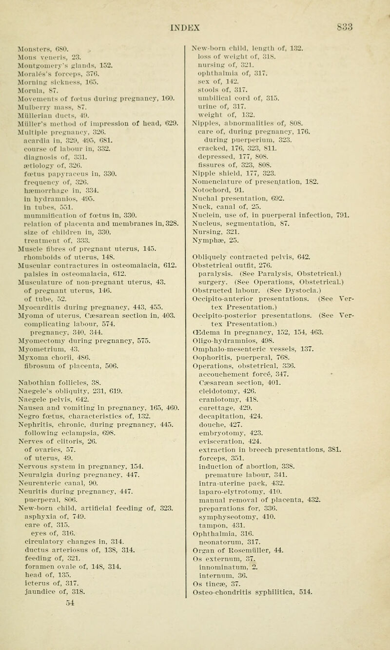 i.\i)i:x S33 Monsters, 680. Mons veneris, 23. Montgomery's glands, 152. Morales's forceps, 376. Morning sickness, L65. Morula, ST. Movements of fu-tus during pregnancy, 1G0. Mulberry mass. 87. Miillerlan ducts, 49. MUller's method i>f impression of head, 029. Multiple pregnancy, 326. acardla In, 329, 495, G81. course of labour in, 332. diagnosis of, 331. etiology of, 326. foetus papyraceus in, 330. frequency of, 326. haemorrhage in, 334. in hydramnios, 495. in tubes, 551. mummification of foetus in, 330. relation of placenta and membranes in, 328. size of children in. 330. t reatment of. 333. Muscle fibres of pregnant uterus, 14o. rhomboids of uterus, 148. Muscular contractures in osteomalacia, 612. palsies in osteomalacia, 612. Musculature of non-pregnant uterus, 43. of pregnant uterus, 146. of tube, 52. Myocarditis during pregnancy, 443, 455. Myoma of uterus. Caesarean section in, 403. complicating labour, 574. pregnancy. 340. 344. Myomectomy during pregnancy, 575. Myometrium. 43. Myxoma ehorii. 4S6. fibrosum of placenta, 506. Nabothian follicles, 38. Naegele's obliquity, 231, 619. Naegele pelvis. 642. Nausea and vomiting in pregnancy, 165, 460. Negro foetus, characteristics of, 132. Nephritis, chronic, during pregnancy, 445. following eclampsia, 698. Nerves of clitoris, 26. of ovaries, 57. of uterus. 49. Nervous system in pregnancy, 154. Neuralgia during pregnancy. 447. Neurenteric canal, 90. Neuritis during pregnancy, 447. puerperal, S06. New-born child, artificial feeding of, 323. asphyxia of. 749. care of. 315. eyes of, 316. circulatory changes in. 314. ductus arteriosus of, 138, 314. feeding of, 321. foramen ovale of, 148, 314. head of, 135. icterus of, 317. jaundice of, 318. 04 New-born child, length of. L82. loss of weight of, 318. nursing of, 321. ophl halmia of, 317. sc.\ Of, 1 12. si 0OlS Of, ••17. umbilical cord of, 315. urine of, -'117. weight of, 132. Nipples, abnormalities of, 808. care of, during pregnancy, 176. during puerperium, 323. cracked, in;. 323, 811. depressed. 177, SON. fissures of, 323, 808. Nipple shield. 177, 323. Nomenclature of presentation, 182. Notochord, 91. Nuchal presentation, 692. Nuck, canal of. 25. Nuclein, use of. in puerperal infection, 791. Nucleus, segmentation, 87. Nursing, 321. Nymphse, 25. Obliquely contracted pelvis, 642. Obstetrical outfit, 276. paralysis. (See Paralysis, Obstetrical.) surgery. (See Operations, Obstetrical.) Obstructed labour. (See Dystocia.) Occipitoanterior presentations. (See Ver- tex Presentation.) Occipito-posterior presentations. (See Ver- tex Presentation.) (Edema in pregnancy, 152, 154, 463. Oligo-hydramnios, 498. Omphalo-mesenteric vessels, 137. Oophoritis, puerperal, 768. Operations, obstetrical, 336. accouchement force, 347. Csesarean section, 401. cleidotomy, 426. craniotomy, 418. curettage, 429. decapitation, 424. douche, 427. embryotomy, 423. evisceration, 424. extraction in breech presentations, 381. forceps, 351. induction of abortion, 338. premature labour, 341. intra-uterine pack, 432. laparo-elytrotomy, 410. manual removal of placenta, 432. preparations for, 336. symphyseotomy, 410. tampon, 431. Ophthalmia. 316. neonatorum, 317. Organ of Rosemiiller, 44. Os externum, 37. innominatum. 2. internum. 36. Os tincae, 37. Osteo-chondritis syphilitica, 514.