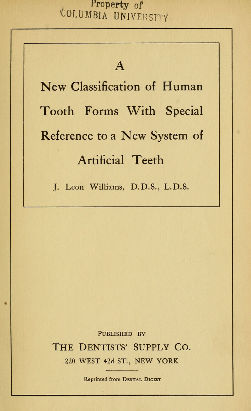 Property of COLUMBIA UNIVERSITY A New Classification of Human Tooth Forms With Special Reference to a New System of Artificial Teeth J. Leon Williams, D.D.S., L.D.S. Published by The DENTISTS' SUPPLY CO. 220 WEST 42d ST., NEW YORK Reprinted from Dental Digest