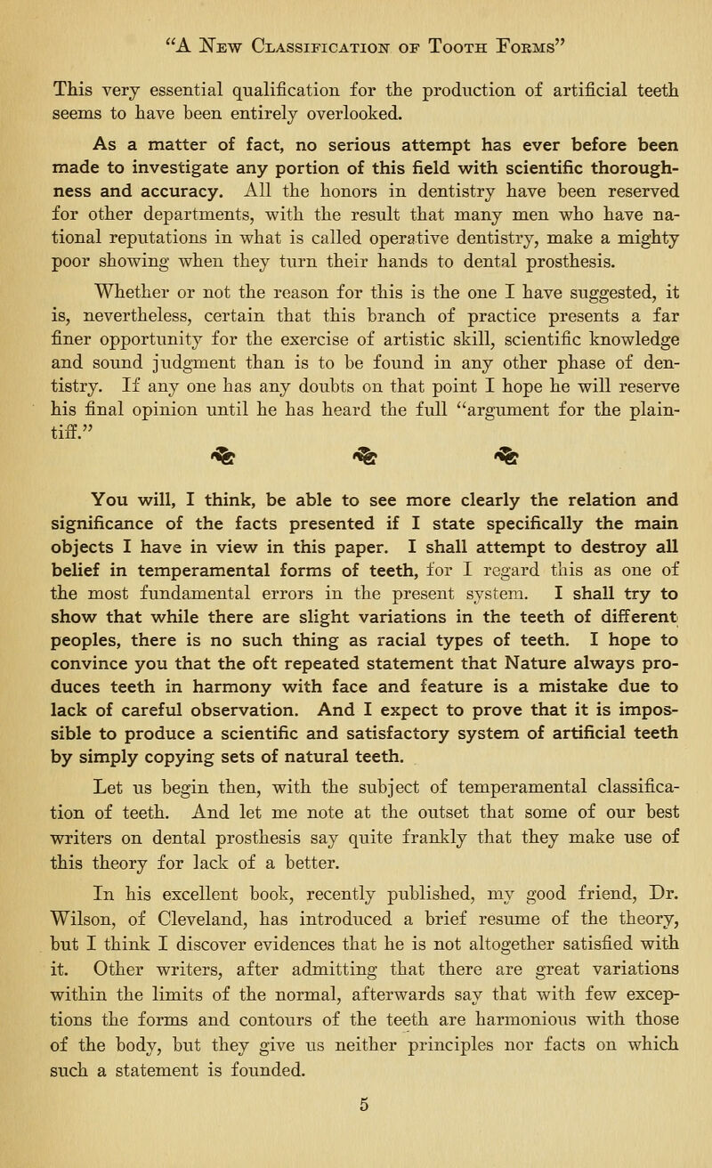 This very essential qualification for tlie production of artificial teeth seems to have been entirely overlooked. As a matter of fact, no serious attempt has ever before been made to investigate any portion of this field with scientific thorough- ness and accuracy. All the honors in dentistry have been reserved for other departments, with the result that many men who have na- tional reputations in what is called operative dentistry, make a mighty poor showing when they turn their hands to dental prosthesis. Whether or not the reason for this is the one I have suggested, it is, nevertheless, certain that this branch of practice presents a far finer opportunity for the exercise of artistic skill, scientific knowledge and sound judgment than is to be found in any other phase of den- tistry. If any one has any doubts on that point I hope he will reserve his final opinion until he has heard the full argument for the plain- tiff. <^ «^ -^ You will, I think, be able to see more clearly the relation and significance of the facts presented if I state specifically the main objects I have in view in this paper. I shall attempt to destroy all belief in temperamental forms of teeth, for I regard this as one of the most fundamental errors in the present system. I shall try to show that while there are slight variations in the teeth of different peoples, there is no such thing as racial types of teeth. I hope to convince you that the oft repeated statement that Nature always pro- duces teeth in harmony with face and feature is a mistake due to lack of careful observation. And I expect to prove that it is impos- sible to produce a scientific and satisfactory system of artificial teeth by simply copying sets of natural teeth. Let us begin then, with the subject of temperamental classifica- tion of teeth. And let me note at the outset that some of our best writers on dental prosthesis say quite frankly that they make use of this theory for lack of a better. In his excellent book, recently published, my good friend. Dr. Wilson, of Cleveland, has introduced a brief resume of the theory, but I think I discover evidences that he is not altogether satisfied with it. Other writers, after admitting that there are great variations within the limits of the normal, afterwards say that with few excep- tions the forms and contours of the teeth are harmonious with those of the body, but they give us neither principles nor facts on which such a statement is founded.