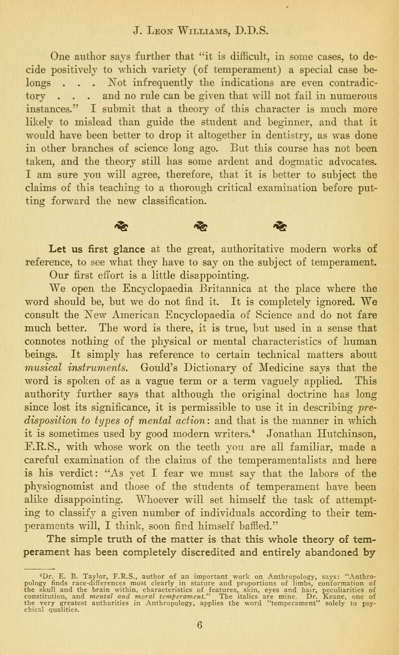 One author savs further that it is difficult, in some cases, to de- cide positively to which variety (of temperament) a special case be- longs . . . K^ot infrequently the indications are even contradic- tory . . . and no rule can he given that will not fail in numerous instances. I submit that a theory of this character is much more likely to mislead than guide the student and beginner, and that it would have been better to drop it altogether in dentistry, as was done in other branches of science long ago. But this course has not been taken, and the theory still has some ardent and dogmatic advocates. I am sure you will agree, therefore, that it is better to subject the claims of this teaching to a thorough critical examination before put- ting forward the new classification. 'fe -^ «^ Let us first glance at the great, authoritative modern works of reference, to see what they have to say on the subject of temperament. Our first effort is a little disappointing. We open the Encyclopaedia Britannica at the place where the word should be, but we do not find it. It is completely ignored. We consult the Xew American Encyclopaedia of Science and do not fare much better. The word is there, it is true, but used in a sense that connotes nothing of the physical or mental characteristics of human beings. It simply has reference to certain technical matters about musical instruments. Gould's Dictionary of Medicine says that the word is spoken of as a vague term or a term vaguely applied. This authority further says that although the original doctrine has long since lost its sigTiificance, it is permissible to use it in describing pre- disposition to types of mental action: and that is the manner in which it is sometimes used by good modern writers.* Jonathan Hutchinson, F.R.S., with whose work on the teeth you are all familiar, made a careful examination of the claims of the temperamentalists and here is his verdict: As yet I fear we must say that the labors of the physiognomist and those of the students of temperament have been alike disappointing. Whoever will set himself the task of attempt- ing to classify a given number of individuals according to their tem- peraments will, I think, soon find himself baffied. The simple truth of the matter is that this whole theory of tem- perament has been completely discredited and entirely abandoned by *Dr. E. B. Taylor, F.R.S., author of an important work on Anthropology, says: Anthro- pology finds race-dififerences most clearly in stature and proportions of limbs, conformation of the skull and the brain within, characteristics of features, skin, eyes and hair, peculiarities of constitution, and mental and moral temperament. The italics are mine. Dr. Keane, one of the very greatest authorities in Anthropology, applies the word temperament solely to psy- chical qualities.