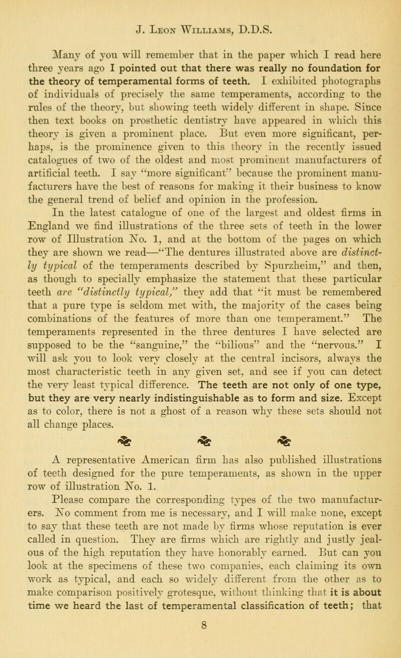 Many of vou will remember that in the paper which I read here three years ago I pointed out that there was really no foundation for the theory of tempersimental forms of teeth. I exliibited photographs of individuals of precisely the same temperaments, according to the rules of the theory, but showing teeth widely different in shape. Since then text books on prosthetic dentistry have appeared in which this theory is given a prominent place. But even more significant, per- haps, is the prominence given to this theory in the recently issued catalogues of two of the oldest and most prominent manufacturers of artificial teeth. I say ''more significant because the prominent manu- facturers have the best of reasons for making it their business to know the general trend of belief and opinion in the profession. In the latest catalogue of one of the largest and oldest firms in England we find illustrations of the three sets of teeth in the lower row of Illustration Xo. 1, and at the bottom of the pages on which they are sho^vn we read—The dentures illustrated above are distinct- ly typical of the temperaments described by Spurzheim, and then, as though to specially emphasize the statement that these particular teeth are '^'^distinctly typical/' they add that ''it must be remembered that a pure type is seldom met with, the majority of the cases being combinations of the features of more than one temperament. The temperaments represented in the three dentures I have selected are supposed to be the sanguine, the bilious and the nervous. I will ask you to look very closely at the central incisors, always the most characteristic teeth in any given set. and see if you can detect the very least typical difference. The teeth are not only of one type, but they are very nearly indistinguishable as to form and size. Except as to color, there is not a ghost of a reason why these sets should not all change places. '^ '^ '^ A representative American firm has also published illustrations of teeth designed for the pure temperaments, as shown in the upper row of illustration ^o. 1. Please compare the corresponding t%^es of the two manufactur- ers. Xo comment from me is necessary, and I will make none, except to say that these teeth are not made by firms whose reputation is ever called in question. They are firms which are rightly and justly jeal- ous of the high reputation they have honorably earned. But can you look at the specimens of these two companies, each claiming its own work as typical, and each so widely dift'erent from the other as to make comparison positively grotesque, without thinlving that it is about time we heard the last of temperamental classification of teeth; that