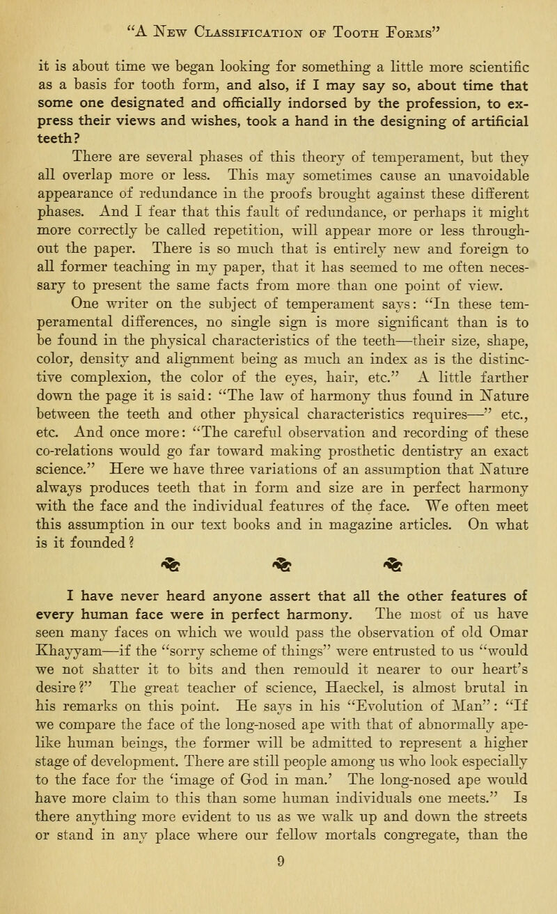 it is about time we began looking for something a little more scientific as a basis for tooth form, and also, if I may say so, about time that some one designated and officially indorsed by the profession, to ex- press their views and wishes, took a hand in the designing of artificial teeth? There are several phases of this theory of temperament, but they all overlap more or less. This may sometimes cause an unavoidable appearance of redundance in the proofs brought against these different phases. And I fear that this fault of redundance, or perhaps it might more correctly be called repetition, will appear more or less through- out the paper. There is so much that is entirely new and foreign to all former teaching in my paper, that it has seemed to me often neces- sary to present the same facts from more than one point of view. One writer on the subject of temperament says: In these tem- peramental differences, no single sig-n is more sig-nificant than is to be found in the physical characteristics of the teeth—their size, shape, color, density and alignment being as much an index as is the distinc- tive complexion, the color of the eyes, hair, etc. A little farther down the page it is said: The law of harmony thus found in ISTature between the teeth and other physical characteristics requires— etc., etc. And once more: The careful observation and recording of these co-relations would go far toward making prosthetic dentistry an exact science. Here we have three variations of an assumption that iSTature always produces teeth that in form and size are in perfect harmony with the face and the individual features of the face. We often meet this assumption in our text books and in magazine articles. On what is it founded ? •^ '^ '% I have never heard anyone assert that all the other features of every human face were in perfect harmony. The most of us have seen many faces on which we would pass the observation of old Omar Khayyam—if the sorry scheme of things were entrusted to us would we not shatter it to bits and then remould it nearer to our heart's desire ? The great teacher of science, Haeckel, is almost brutal in his remarks on this point. He says in his Evolution of Man: If we compare the face of the long-nosed ape with that of abnormally ape- like human beings, the former will be admitted to represent a higher stage of development. There are still people among us who look especially to the face for the 'image of God in man.' The long-nosed ape would have more claim to this than some human individuals one meets. Is there anything more evident to us as we walk up and down the streets or stand in any place where our fellow mortals congregate, than the