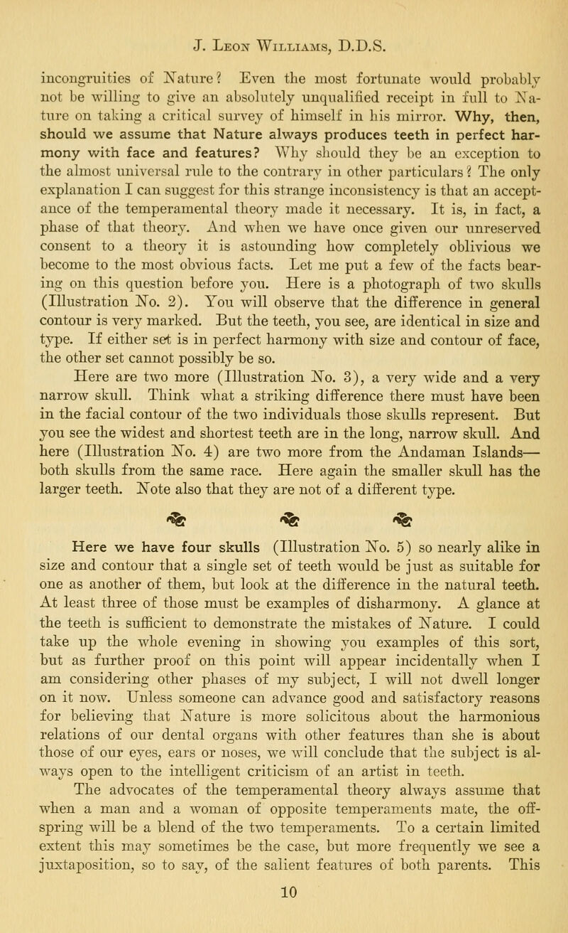 incongruities of Nature? Even the most fortunate would probably not be willing to give an absolutely unqualified receipt in full to Na- ture on taking a critical survey of himself in his mirror. Why, then, should we assume that Nature always produces teeth in perfect har- mony with face and features? Why should they be an exception to the almost universal rule to the contrary in other particulars 'i The only explanation I can suggest for this strange inconsistency is that an accept- ance of the temperamental theory made it necessary. It is, in fact, a phase of that theory. And when we have once given our unreserved consent to a theory it is astounding how completely oblivious we become to the most obvious facts. Let me put a few of the facts bear- ing on this question before you. Here is a photograph of two skulls (Illustration No. 2). You will observe that the difference in general contour is very marked. But the teeth, you see, are identical in size and type. If either set is in perfect harmony with size and contour of face, the other set cannot possibly be so. Here are two more (Illustration No. 3), a very wide and a very narrow skull. Think what a striking difference there must have been in the facial contour of the two individuals those skulls represent. But you see the widest and shortest teeth are in the long, narrow skull. And here (Illustration No. 4) are two more from the Andaman Islands— both skulls from the same race. Here again the smaller skull has the larger teeth. Note also that they are not of a different type. '^ '^ '^ Here we have four skulls (Illustration No. 5) so nearly alike in size and contour that a single set of teeth would be just as suitable for one as another of them, but look at the difference in the natural teeth. At least three of those must be examples of disharmony. A glance at the teeth is sufficient to demonstrate the mistakes of Nature. I could take up the whole evening in showing you examples of this sort, but as further proof on this point will appear incidentally when I am considering other phases of my subject, I will not dwell longer on it now. Unless someone can advance good and satisfactory reasons for believing that Nature is more solicitous about the harmonious relations of our dental organs with other features than she is about those of our eyes, ears or noses, we will conclude that the subject is al- ways open to the intelligent criticism of an artist in teeth. The advocates of the temperamental theory always assume that when a man and a woman of opposite temperaments mate, the off- spring will be a blend of the two temperaments. To a certain limited extent this may sometimes be the case, but more frequently we see a juxtaposition, so to say, of the salient features of both parents. This