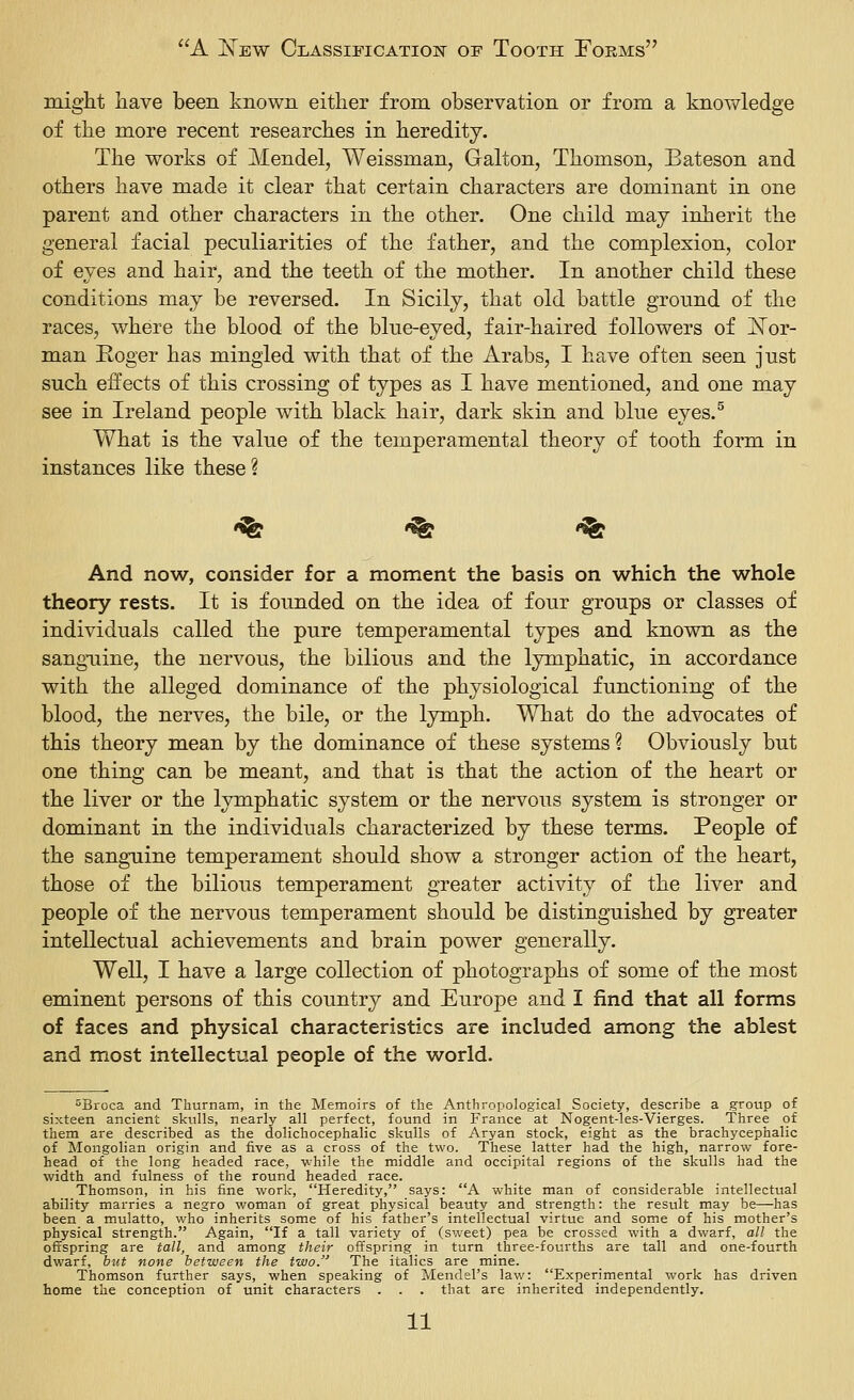 might ]iave been known either from observation or from a knowledge of the more recent researches in heredity. The works of Mendel, Weissman, Galton, Thomson, Bateson and others have made it clear that certain characters are dominant in one parent and other characters in the other. One child may inherit the general facial peculiarities of the father, and the complexion, color of eyes and hair, and the teeth of the mother. In another child these conditions may be reversed. In Sicily, that old battle ground of the races, where the blood of the blue-eyed, fair-haired followers of JSTor- man Roger has mingled with that of the Arabs, I ha,ve often seen just such effects of this crossing of types as I have mentioned, and one may see in Ireland people with black hair, dark skin and blue eyes.^ What is the value of the temperamental theory of tooth form in instances like these? Wfe <<fe <^ And now, consider for a moment the basis on which the whole theory rests. It is founded on the idea of four groups or classes of individuals called the pure temperamental types and known as the sanguine, the nervous, the bilious and the lymphatic, in accordance with the alleged dominance of the physiological functioning of the blood, the nerves, the bile, or the lymph. What do the advocates of this theory mean by the dominance of these systems ? Obviously but one thing can be meant, and that is that the action of the heart or the liver or the lymphatic system or the nervous system is stronger or dominant in the individuals characterized by these terms. People of the sanguine temperament should show a stronger action of the heart, those of the bilious temperament greater activity of the liver and people of the nervous temperament should be distinguished by greater intellectual achievements and brain power generally. Well, I have a large collection of photographs of some of the most eminent persons of this country and Europe and I find that all forms of faces and physical characteristics are included among the ablest and most intellectual people of the world. ^Broca and Thurnam, in the Memoirs of the Anthropological Society, describe a group of sixteen ancient skulls, nearly all perfect, found in France at Nogent-les-Vierges. Three of them are described as the dolichocephalic skulls of Aryan stock, eight as the brachycephalic of Mongolian origin and five as a cross of the two. These latter had the high, narrow fore- head of the long headed race, while the middle and occipital regions of the skulls had the width and fulness of the round headed race. Thomson, in his fine work, Heredity, says: A white man of considerable intellectual ability marries a negro woman of great physical beauty and strength: the result may be—has been a mulatto, who inherits some of his father's intellectual virtue and some of his mother's physical strength. Again, If a tall variety of (sweet) pea be crossed with a dwarf, all the offspring are tall, and among their offspring in turn three-fourths are tall and one-fourth dwarf, but none between the two. The italics are mine. Thomson further says, when speaking of Mendel's law: Experimental work has driven home the conception of unit characters . . . that are inherited independently.