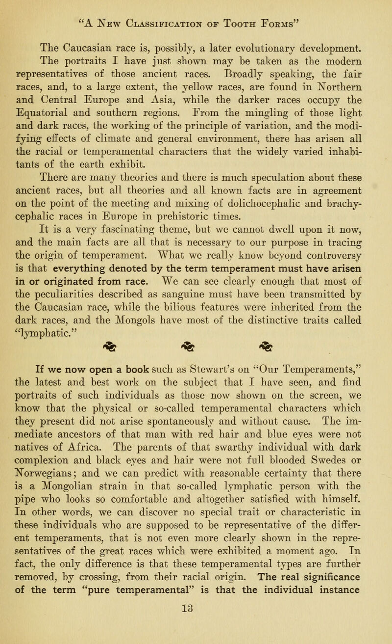 The Caucasian race is, possibly, a later evolutionarj development. The portraits I have just shown may be taken as the modern representatives of those ancient races. Broadly speaking, the fair races, and, to a large extent, the yellow races, are found in ISTorthern and Central Europe and Asia, while the darker races occupy the Equatorial and southern regions. From the mingling of those light and dark races, the working of the principle of variation, and the modi- fying effects of climate and general environment, there has arisen all the racial or temperamental characters that the widely varied inhabi- tants of the earth exhibit. There are many theories and there is much speculation about these ancient races, but all theories and all known facts are in agreement on the point of the meeting and mixing of dolichocephalic and brachy- cephalic races in Europe in prehistoric times. It is a very fascinating theme, but we cannot dwell upon it now, and the main facts are all that is necessary to our purpose in tracing the origin of temperament. What we really know beyond controversy is that everything denoted by the term temperament must have arisen in or originated from race. We can see clearly enough that most of the peculiarities described as sanguine must have been transmitted by the Caucasian race, while the bilious features were inherited from the dark races, and the Mongols have most of the distinctive traits called lymphatic. '^ '^ '^ If we now open a book such as Stewart's on Our Temperaments, the latest and best work on the subject that I have seen, and find portraits of such individuals as those now shown on the screen, we know that the physical or so-called temperamental characters which they present did not arise spontaneously and without cause. The im- mediate ancestors of that man with red hair and blue eyes were not natives of Africa. The parents of that swarthy individual with dark complexion and black eyes and hair were not full blooded Swedes or I^orwegians; and we can predict with reasonable certainty that there is a Mongolian strain in that so-called lymphatic person with the pipe who looks so comfortable and altogether satisfied with himself. In other words, we can discover no special trait or characteristic in these individuals who are supposed to be representative of the differ- ent temperaments, that is not even more clearly shown in the repre- sentatives of the great races which were exhibited a moment ago. In fact, the only difference is that these temperamental types are further removed, by crossing, from their racial origin. The real significance of the term pure temperamental is that the individual instance