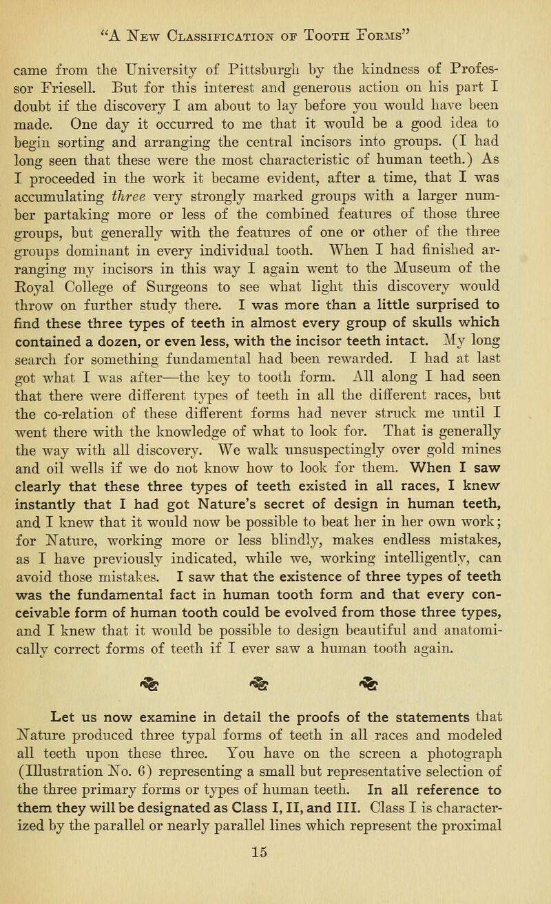 came from tlie University of Pittsburgli by the kindness of Profes- sor Friesell. But for this interest and generous action on his part I doubt if the discovery I am about to lay before you would have been made. One day it occurred to me that it v^ould be a good idea to begin sorting and arranging the central incisors into groups. (I had long seen that these were the most characteristic of human teeth.) As I proceeded in the work it became evident, after a time, that I was accumulating three very strongly marked groups with a larger num- ber partaking more or less of the combined features of those three groups, but generally with the features of one or other of the three groups dominant in every individual tooth. When I had finished ar- ranging my incisors in this way I again went to the Museum of the Eoyal College of Surgeons to see what light this discovery would throw on further study there. I w^as more than a little surprised to find these three types of teeth in almost every group of skulls which contained a dozen, or even less, with the incisor teeth intact. My long search for something fundamental had been rewarded. I had at last got what I was after—the key to tooth form. All along I had seen that there were different types of teeth in all the different races, but the co-relation of these different forms had never struck me until I went there with the knowledge of what to look for. That is generally the way with all discovery. We walk unsuspectingly over gold mines and oil wells if we do not know how to look for them. When I saw clearly that these three types of teeth existed in all races, I knew instantly that I had got Nature's secret of design in human teeth, and I knew that it would now be possible to beat her in her own work; for jSTature, working more or less blindly, makes endless mistakes, as I have previously indicated, while we, working intelligently, can avoid those mistakes. I saw that the existence of three types of teeth was the fundamental fact in human tooth form and that every con- ceivable form of human tooth could be evolved from those three types, and I knew that it would be possible to design beautiful and anatomi- cally correct forms of teeth if I ever saw a human tooth again. ^ t^ t^ Let us now examine in detail the proofs of the statements that JSTature produced three typal forms of teeth in all races and modeled all teeth upon these three. You have on the screen a photograph (Illustration ISo. 6) representing a small but representative selection of the three primary forms or types of human teeth. In all reference to them they will be designated as Class I, II, and III. Class I is character- ized by the parallel or nearly parallel lines which represent the proximal