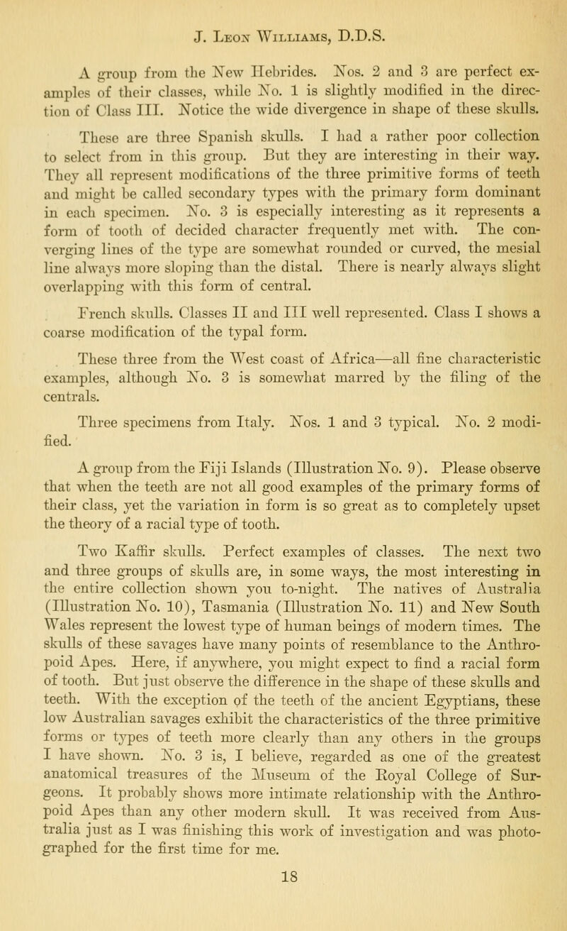 A group from the New Hebrides. IsTos. 2 and 3 are perfect ex- amples of their classes, while No. 1 is slightly modified in the direc- tion of Class III. Notice the wide divergence in shape of these skulls. These are three Spanish skulls. I had a rather poor collection to select from in this group. But they are interesting in their way. They all represent modifications of the three primitive forms of teeth and might be called secondary types with the primary form dominant in each specimen. No. 3 is especially interesting as it represents a form of tooth of decided character frequently met with. The con- verging lines of the type are somewhat rounded or curved, the mesial line always more sloping than the distal. There is nearly always slight overlapping with this form of central. French skulls. Classes II and III well represented. Class I shows a coarse modification of the typal form. These three from the West coast of Africa—all fine characteristic examples, although No. 3 is somewhat marred by the filing of the centrals. Three specimens from Italy. Nos. 1 and 3 typical. No. 2 modi- fied. A group from the Fiji Islands (Illustration No. 9). Please observe that when the teeth are not all good examples of the primary forms of their class, yet the variation in form is so great as to completely upset the theory of a racial type of tooth. Two Kaffir skulls. Perfect examples of classes. The next two and three groups of skulls are, in some ways, the most interesting in the entire collection shown you to-night. The natives of Australia (Illustration No. 10), Tasmania (Illustration No. 11) and New South Wales represent the lowest type of human beings of modern times. The skulls of these savages have many points of resemblance to the Anthro- poid Apes. Here, if anywhere, you might expect to find a racial form of tooth. But just observe the difference in the shape of these skulls and teeth. With the exception of the teeth of the ancient Egyptians, these low Australian savages exhibit the characteristics of the three primitive forms or types of teeth more clearly than any others in the groups I have shown. No. 3 is, I believe, regarded as one of the greatest anatom-ical treasures of the Museum of the Royal College of Sur- geons. It probably shows more intimate relationship with the Anthro- poid Apes than any other modern skull. It was received from Aus- tralia just as I was finishing this work of investigation and was photo- graphed for the first time for me.