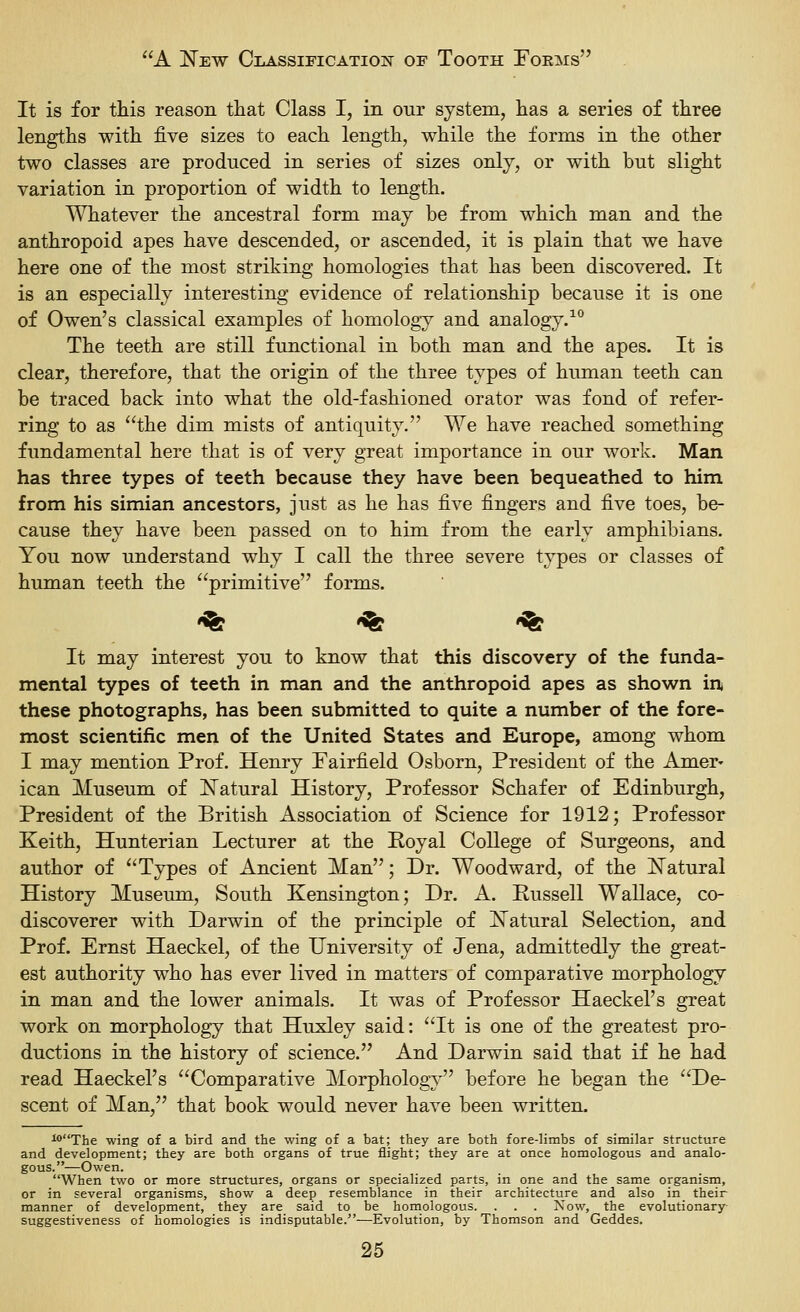 It is for this reason that Class I, in our system, has a series of three lengths with five sizes to each length, while the forms in the other two classes are produced in series of sizes only, or with but slight variation in proportion of width to length. Whatever the ancestral form may be from which man and the anthropoid apes have descended, or ascended, it is plain that we have here one of the most striking homologies that has been discovered. It is an especially interesting evidence of relationship because it is one of Owen's classical examples of homology and analogy.^° The teeth are still functional in both man and the apes. It is clear, therefore, that the origin of the three types of human teeth can be traced back into what the old-fashioned orator was fond of refer- ring to as the dim mists of antiquity. We have reached something fundamental here that is of very great importance in our work. Man has three types of teeth because they have been bequeathed to him from his simian ancestors, just as he has five fingers and five toes, be- cause they have been passed on to him from the early amphibians. You now understand why I call the three severe types or classes of human teeth the primitive forms. '^ '^ '^ It may interest you to know that this discovery of the funda- mental types of teeth in man and the anthropoid apes as shown in, these photographs, has been submitted to quite a number of the fore- most scientific men of the United States and Europe, among whom I may mention Prof. Henry Fairfield Osborn, President of the Amer- ican Museum of ISTatural History, Professor Schafer of Edinburgh, President of the British Association of Science for 1912; Professor Keith, Hunterian Lecturer at the Poyal College of Surgeons, and author of Types of Ancient Man; Dr. Woodward, of the ISTatural History Museum, South Kensington; Dr. A. Russell Wallace, co- discoverer with Darwin of the principle of ISTatural Selection, and Prof. Ernst Haeckel, of the University of Jena, admittedly the great- est authority who has ever lived in matters of comparative morphology in man and the lower animals. It was of Professor Haeckel's great work on morphology that Huxley said: It is one of the greatest pro- ductions in the history of science. And Darwin said that if he had read Haeckel's Comparative Morphology before he began the De- scent of Man, that book would never have been written. ^The wing of a bird and the wing of a bat; they are both fore-limbs of similar structure and development; they are both organs of true flight; they are at once homologous and analo- gous.—Owen. When two or more structures, organs or specialized parts, in one and the same organism, or in several organisms, show a deep resemblance in their architecture and also in their manner of development, they are said to be homologous. . . . Now, the evolutionary suggestiveness of homologies is indisputable.—Evolution, by Thomson and Geddes.