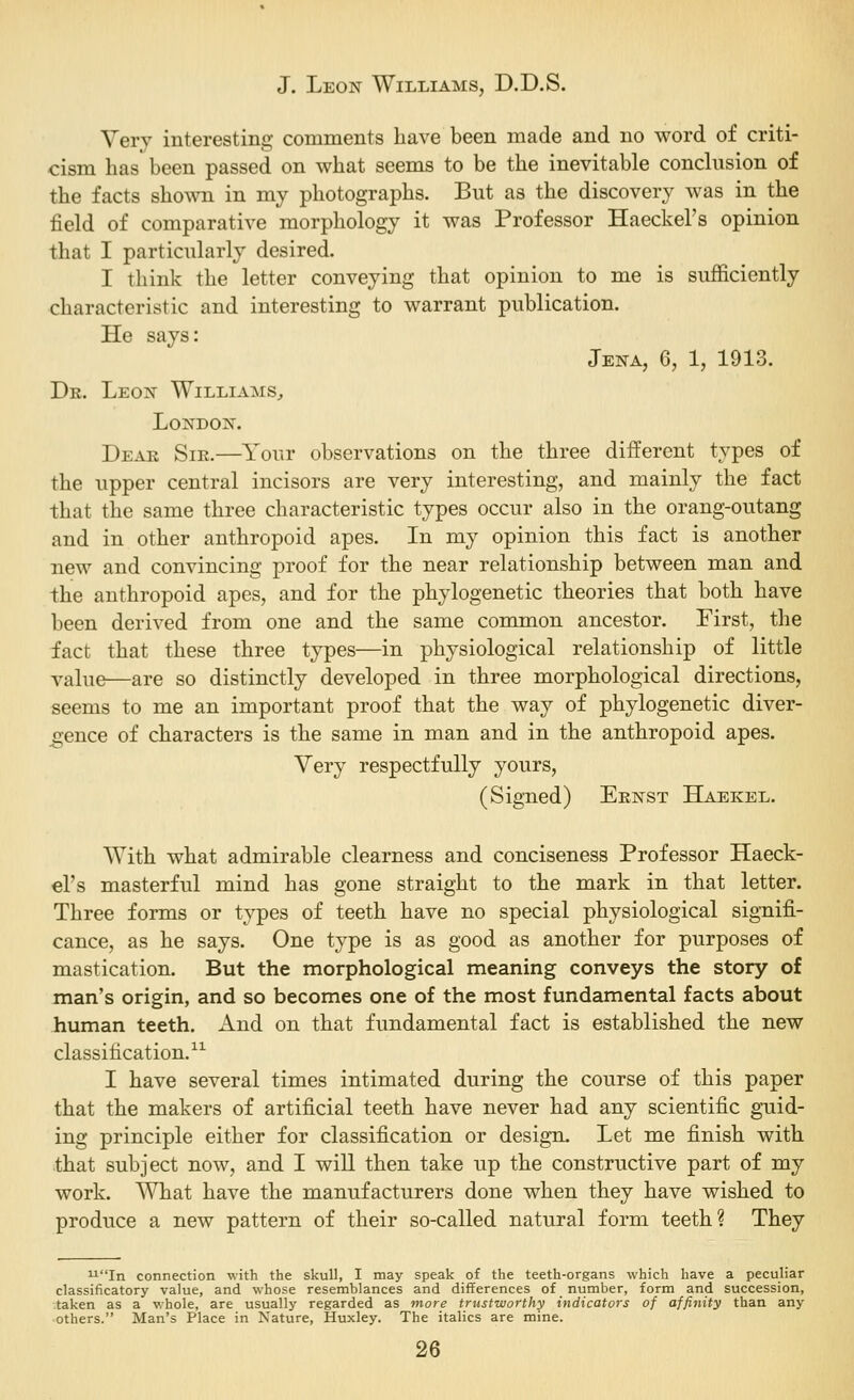 Very interesting comments have been made and no word of criti- cism has been passed on what seems to be the inevitable conclusion of the facts shown in my photographs. But as the discovery was in the field of comparative morphology it was Professor Haeckel's opinion that I particularly desired. I think the letter conveying that opinion to me is sufficiently characteristic and interesting to warrant publication. He says: Jena, 6, 1, 1913. Dk. Leon Williams^ London. Dear Sir.—Your observations on the three different types of the upper central incisors are very interesting, and mainly the fact that the same three characteristic types occur also in the orang-outang and in other anthropoid apes. In my opinion this fact is another new and convincing proof for the near relationship between man and the anthropoid apes, and for the phylogenetic theories that both have been derived from one and the same common ancestor. First, the fact that these three types—in physiological relationship of little value—are so distinctly developed in three morphological directions, seems to me an important proof that the way of phylogenetic diver- gence of characters is the same in man and in the anthropoid apes. Very respectfully yours, (Signed) Ernst Haekel. With what admirable clearness and conciseness Professor Haeck- el's masterful mind has gone straight to the mark in that letter. Three forms or types of teeth have no special physiological signifi- cance, as he says. One type is as good as another for purposes of mastication. But the morphological meaning conveys the story of man's origin, and so becomes one of the most fundamental facts about human teeth. x\nd on that fundamental fact is established the new classification.^^ I have several times intimated during the course of this paper that the makers of artificial teeth have never had any scientific guid- ing principle either for classification or design. Let me finish with that subject now, and I will then take up the constructive part of my work. What have the manufacturers done when they have wished to produce a new pattern of their so-called natural form teeth? They In connection with the skull, I may speak of the teeth-organs which have a peculiar classificatory value, and whose resemblances and differences of number, form and succession, .taken as a whole, are usually regarded as more trustworthy indicators of affinity than any -others. Man's Place in Nature, Huxley. The italics are mine.