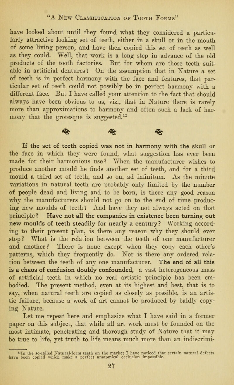 have looked about until tiiej found what they considered a particu- larly attractive looking set of teeth, either in a skull or in the mouth of some living person, and have then copied this set of teeth as well as they could. Well, that work is a long step in advance of the old products of the tooth factories. But for whom are those teeth suit- able in artificial dentures ? On the assumption that in iSTature a set of teeth is in perfect harmony with the face and features, that par- ticular set of teeth could not possibly be in perfect harmony with a different face. But I have called your attention to the fact that should always have been obvious to us, viz., that in ISTature there is rarely more than approximations to harmony and often such a lack of har- mony that the grotesque is suggested.^' '^ '^ '^ If the set of teeth copied was not in harmony with the skull or the face in which they were found, what suggestion has ever been made for their harmonious use? When the manufacturer wishes to produce another mould he finds another set of teeth, and for a third mould a third set of teeth, and so on, ad infinitum. As the minute variations in natural teeth are probably only limited by the number of people dead and living and to be born, is there any good reason why the manufacturers should not go on to the end of time produc- ing new moulds of teeth? And have they not always acted on that principle ? Have not all the companies in existence been turning out new moulds of teeth steadily for nearly a century? Working accord- ing to their present plan, is there any reason why they should ever stop? What is the relation between the teeth of one manufacturer and another? There is none except when they copy each other's patterns, which they frequently do. ISTor is there any ordered rela- tion between the teeth of any one manufacturer. The end of all this is a chaos of confusion doubly confounded, a vast heterogeneous mass of artificial teeth in which no real artistic principle has been em- bodied. The present method, even at its highest and best, that is to say, when natural teeth are copied as closely as possible, is an artis- tic failure, because a work of art cannot be produced by baldly copy- ing ISTature. Let me repeat here and emphasize what I have said in a former paper on this subject, that while all art work must be founded on the most intimate, penetrating and thorough study of Mature that it may be true to life, yet truth to life means much more than an indiscrimi- ^In the so-called Natural-form teeth on the market I have noticed that certain natural defects have been copied which make a perfect anatomical occlusion impossible.