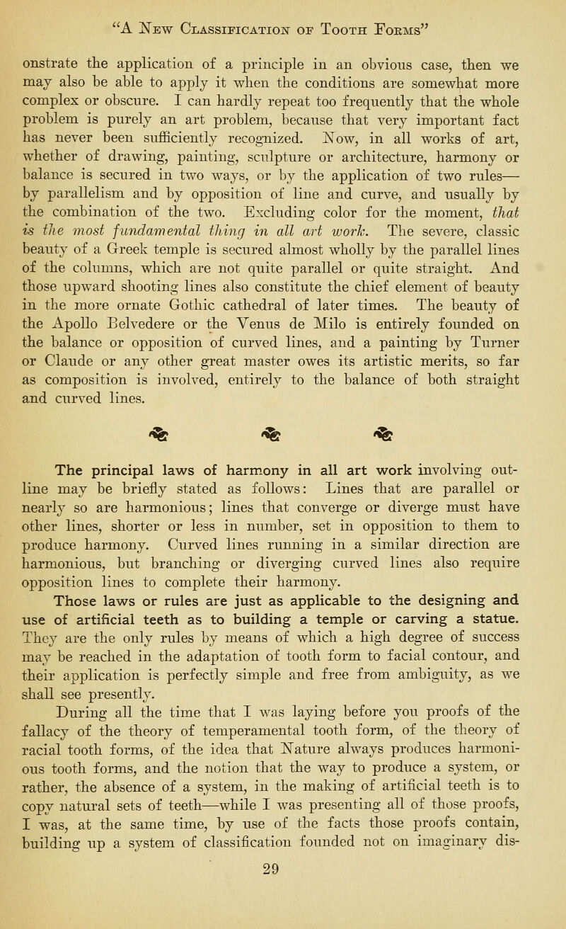 onstrate the application of a principle in an obvions case, then we may also he able to apply it when the conditions are somewhat more complex or obscure. I can hardly repeat too frequently that the whole problem is purely an art problem, because that very important fact has never been sufficiently recognized. ISTow, in all works of art, whether of drawing, painting, sculpture or architecture, harmony or balance is secured in two ways, or by the application of two rules— by parallelism and by opposition of line and curve, and usually by the combination of the two. Excluding color for the moment, that is the most fundamental thing in all art work. The severe, classic beauty of a Greek temple is secured almost wholly by the parallel lines of the columns, which are not quite parallel or quite straight. And those upward shooting lines also constitute the chief element of beauty in the more ornate Gothic cathedral of later times. The beauty of the Apollo Belvedere or the Venus de Milo is entirely founded on the balance or opposition of curved lines, and a painting by Turner or Claude or any other great master owes its artistic merits, so far as composition is involved, entirely to the balance of both straight and curved lines. -^ '^ -^ The principal laws of harmony in all art work involving out- line may be briefly stated as follows: Lines that are parallel or nearly so are harmonious; lines that converge or diverge must have other lines, shorter or less in number, set in opposition to them to produce harmony. Curved lines running in a similar direction are harmonious, but branching or diverging curved lines also require opposition lines to complete their harmony. Those laws or rules are just as applicable to the designing and use of artificial teeth as to building a temple or carving a statue. They are the only rules by means of which a high degree of success may be reached in the adaptation of tooth form to facial contour, and their application is perfectly simple and free from ambiguity, as we shall see presently. During all the time that I was laying before you proofs of the fallacy of the theory of temperamental tooth form, of the theory of racial tooth forms, of the idea that jSTature always produces harmoni- ous tooth forms, and the notion that the way to produce a system, or rather, the absence of a system, in the making of artificial teeth is to copy natural sets of teeth—while I was presenting all of those proofs, I was, at the same time, by use of the facts those proofs contain, building up a system of classification founded not on imaginary dis-