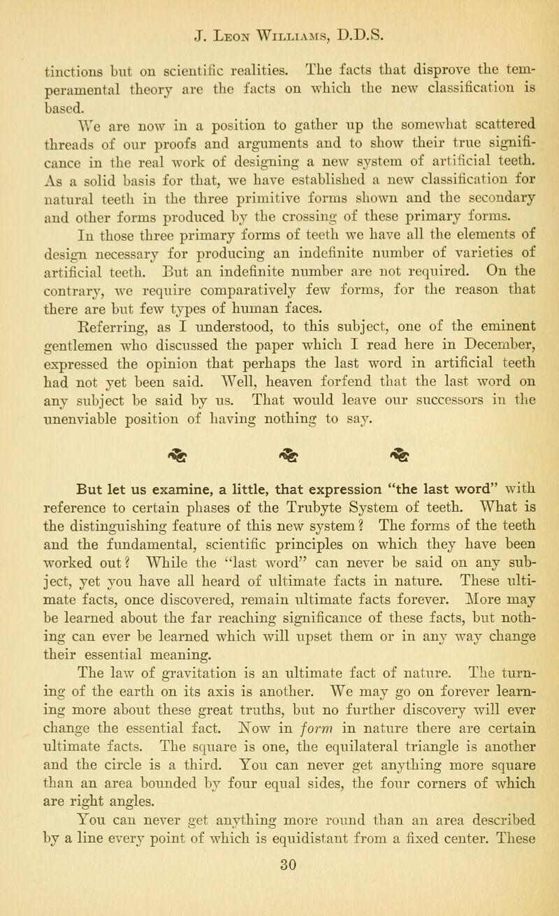 tinctions but on scientific realities. The facts that disprove the tem- peramental theory are the facts on which the new classification is based. We are now in a position to gather np the somewhat scattered threads of our proofs and arguments and to show their true signifi- cance in the real work of desig-ning a new system of artificial teeth. As a solid basis for that, we have established a new classification for natural teeth in the three primitive forms shown and the secondary and other forms produced by the crossing of these primary forms. In those three primary forms of teeth we have all the elements of design necessary for producing an indefinite number of varieties of artificial teeth. But an indefinite number are not required. On the contrary, we require comparatively few forms, for the reason that there are but few types of human faces. Referring, as I understood, to this subject, one of the eminent gentlemen who discussed the paper which I read here in December, expressed the opinion that perhaps the last word in artificial teeth had not yet been said. Well, heaven forfend that the last word on any subject be said by us. That would leave our successors in the unenviable position of having nothing to say. •^ '^ '^ But let us examine, a little, that expression the last word with reference to certain phases of the Trubyte System of teeth. What is the distinguishing feature of this new system ? The forms of the teeth and the fundamental, scientific principles on which they have been worked out? While the last word can never be said on any sub- ject, yet you have all heard of ultimate facts in nature. These ulti- mate facts, once discovered, remain ultimate facts forever. More may be learned about the far reaching significance of these facts, but noth- ing can ever be learned which will upset them or in any way change their essential meaning. The law of gravitation is an ultimate fact of nature. The turn- ing of the earth on its axis is another. We may go on forever learn- ing more about these great truths, but no further discovery will ever change the essential fact. ISTow in form in nature there are certain ultimate facts. The square is one, the equilateral triangle is another and the circle is a third. You can never get anything more square than an area bounded by four equal sides, the four corners of which are right angles. You can never get anything more round than an area described by a line every point of which is equidistant from a fixed center. These