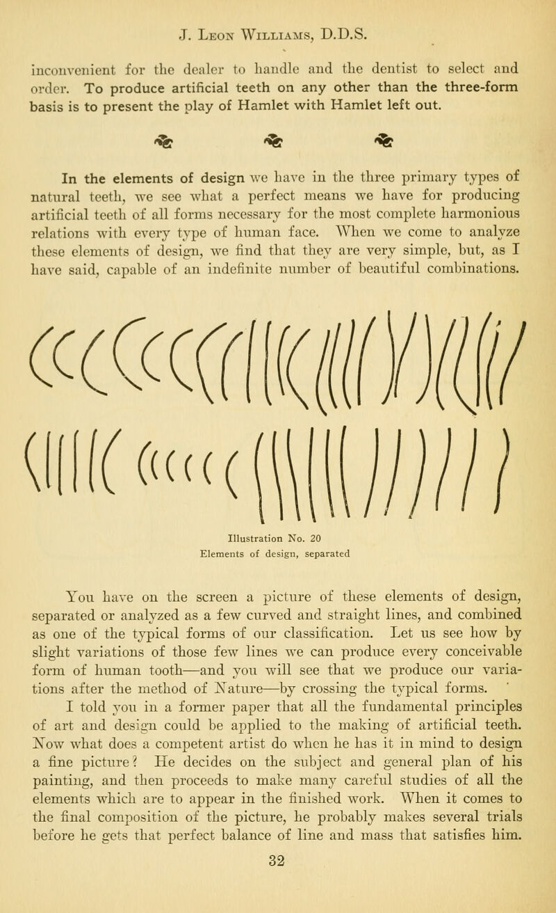 inconvenient for the dealer to handle and the dentist to select and order. To produce artificial teeth on any other than the three-form basis is to present the play of Hamlet with Hamlet left out. '^ '^ '^ In the elements of design we have in the three primary types of natural teeth, we see what a perfect means we have for producing artificial teeth of all forms necessary for the most complete harmonious relations with every type of human face. When we come to analyze these elements of design, we find that they are very simple, but, as I have said, capable of an indefinite number of beautiful combinations. Illustration No. 20 Elements of design, separated You have on the screen a picture of these elements of design, separated or analyzed as a few curved and straight lines, and combined as one of the typical forms of our classification. Let us see how by slight variations of those few lines we can produce every conceivable form of human tooth—and you will see that we produce our varia- tions after the method of JSTature—by crossing the typical forms. I told you in a former paper that all the fundamental principles of art and design could be applied to the making of artificial teeth. Now what does a competent artist do when he has it in mind to design a fine picture? He decides on the subject and general plan of his painting, and then proceeds to make many careful studies of all the elements which are to appear in the finished work. When it comes to the final composition of the picture, he probably makes several trials before he gets that perfect balance of line and mass that satisfies him.