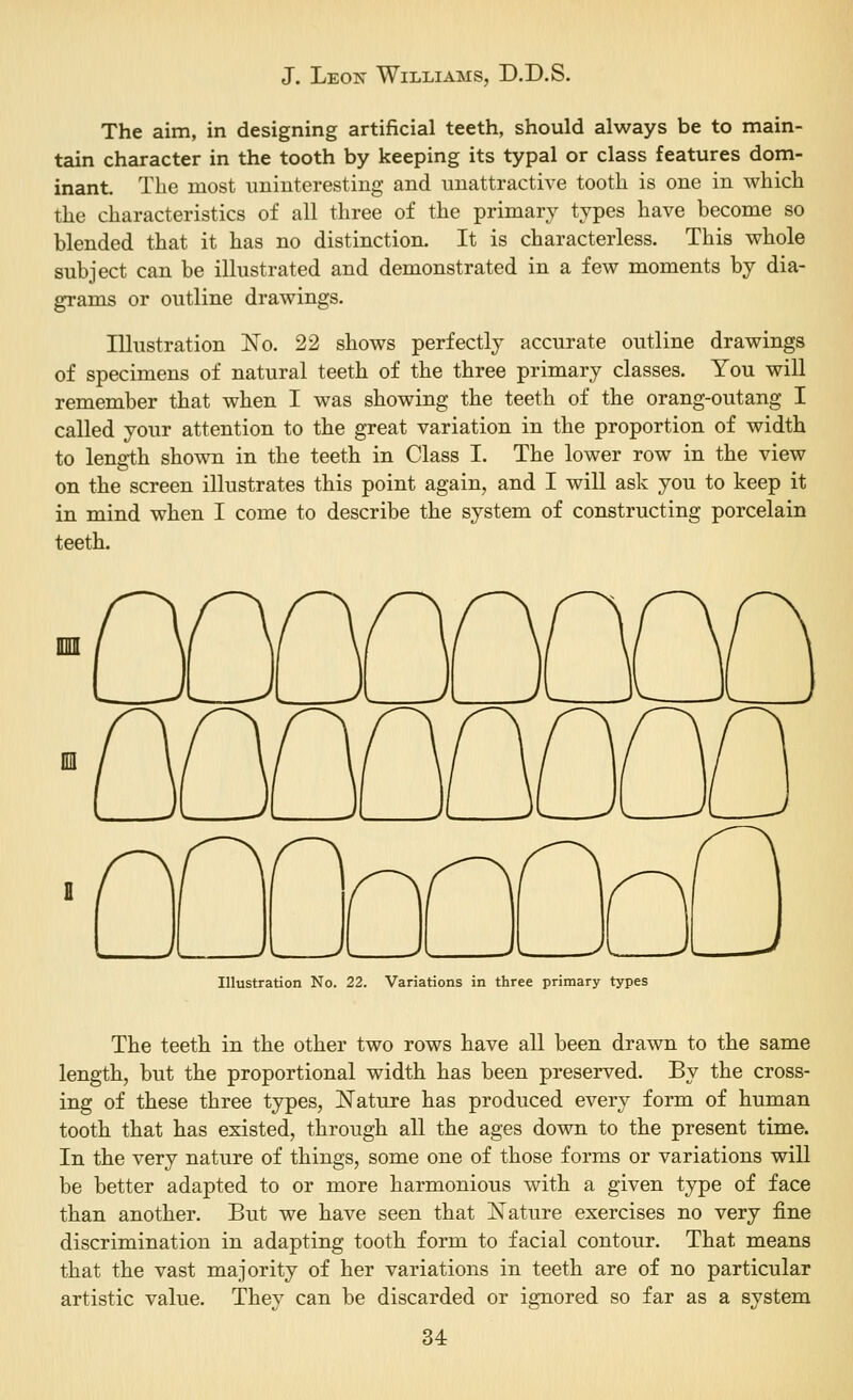 The aim, in designing artificial teeth, should always be to main- tain character in the tooth by keeping its typal or class features dom- inant. The most uninteresting and unattractive tooth is one in which the characteristics of all three of the primary types have become so blended that it has no distinction. It is characterless. This whole subject can be illustrated and demonstrated in a few moments by dia- grams or outline drawings. Illustration No. 22 shows perfectly accurate outline drawings of specimens of natural teeth of the three primary classes. You will remember that when I was showing the teeth of the orang-outang I called your attention to the great variation in the proportion of width to length shown in the teeth in Class I. The lower row in the view on the screen illustrates this point again, and I will ask you to keep it in mind when I come to describe the system of constructing porcelain teeth. Illustration No. 22. Variations in three primary types The teeth in the other two rows have all been drawn to the same length, but the proportional width has been preserved. By the cross- ing of these three types, N^ature has produced every form of human tooth that has existed, through all the ages down to the present time. In the very nature of things, some one of those forms or variations will be better adapted to or more harmonious with a given type of face than another. But we have seen that iSTature exercises no very fine discrimination in adapting tooth form to facial contour. That means that the vast majority of her variations in teeth are of no particular artistic value. They can be discarded or ignored so far as a system
