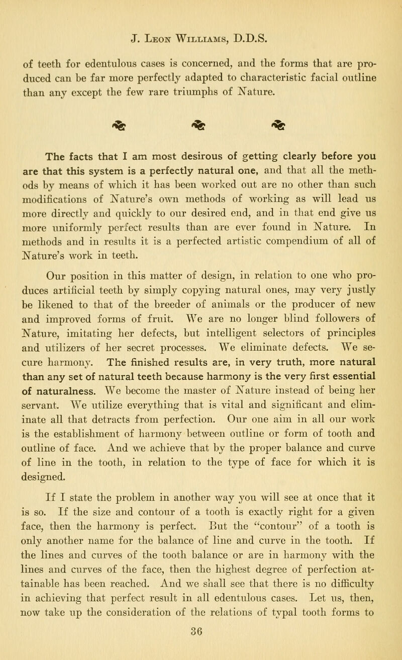 of teeth for edentulous cases is concerned, and the forms that are pro- duced can be far more perfectly adapted to characteristic facial outline than any except the few rare triumphs of Nature. '^ '^ '^ The facts that I am most desirous of getting clearly before you are that this system is a perfectly natural one, and that all the meth- ods by means of which it has been worked out are no other than such modifications of N^ature's own methods of working as will lead us more directly and quickly to our desired end, and in that end give us more uniformly perfect results than are ever found in Nature. In methods and in results it is a perfected artistic compendium of all of Nature's work in teeth. Our position in this matter of design, in relation to one who pro- duces artificial teeth by simply copying natural ones, may very justly be likened to that of the breeder of animals or the producer of new and improved forms of fruit. We are no longer blind followers of Nature, imitating her defects, but intelligent selectors of principles and utilizers of her secret processes. We eliminate defects. We se- cure harmony. The finished results are, in very truth, more natural than any set of natural teeth because harmony is the very first essential of naturalness. We become the master of Nature instead of being her servant. We utilize everything that is vital and significant and elim- inate all that detracts from perfection. Our one aim in all our work is the establishment of harmony between outline or form of tooth and outline of face. And we achieve that by the proper balance and curve of line in the tooth, in relation to the type of face for which it is designed. If I state the problem in another way you will see at once that it is so. If the size and contour of a tooth is exactly right for a given face, then the harmony is perfect. But the contour of a tooth is only another name for the balance of line and curve in the tooth. If the lines and curves of the tooth balance or are in harmony with the lines and curves of the face, then the highest degree of perfection at- tainable has been reached. And we shall see that there is no difficulty in achieving that perfect result in all edentulous cases. Let us, then, now take up the consideration of the relations of typal tooth forms to