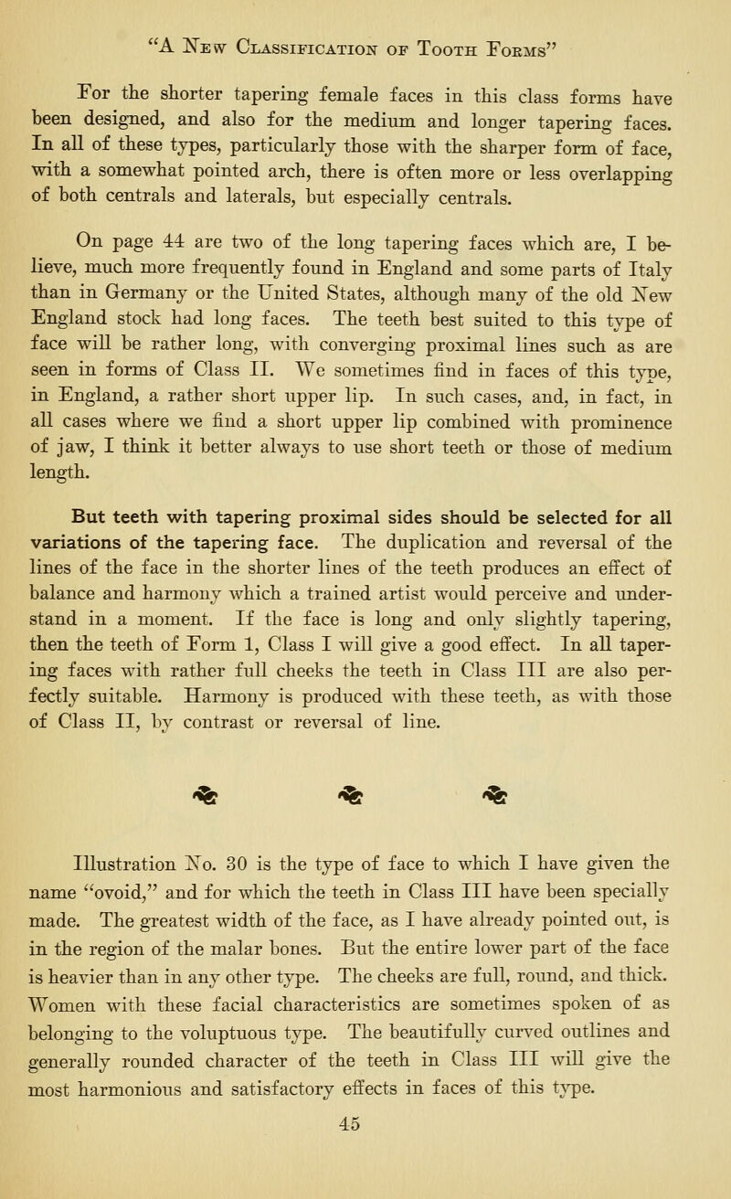 For tlie shorter tapering female faces in this class forms have been designed, and also for the medium and longer tapering faces. In all of these types, particularly those with the sharper form of face, with a somewhat pointed arch, there is often more or less overlapping of both centrals and laterals, but especially centrals. On page 44 are two of the long tapering faces which are, I be- lieve, much more frequently found in England and some parts of Italy than in Germany or the United States, although many of the old iSTew England stock had long faces. The teeth best suited to this type of face will be rather long, with converging proximal lines such as are seen in forms of Class XL We sometimes find in faces of this type, in England, a rather short upper lip. In such cases, and, in fact, in all cases where we find a short upper lip combined with prominence of jaw, I think it better always to use short teeth or those of medium length. But teeth with tapering proximal sides should be selected for all variations of the tapering face. The duplication and reversal of the lines of the face in the shorter lines of the teeth produces an effect of balance and harmony which a trained artist would perceive and under- stand in a moment. If the face is long and only slightly tapering, then the teeth of Form 1, Class I wiU give a good effect. In all taper- ing faces with rather full cheeks the teeth in Class III are also per- fectly suitable. Harmony is produced with these teeth, as with those of Class II, by contrast or reversal of line. <% 'fgf -^ Illustration ]^o. 30 is the type of face to which I have given the name ovoid, and for which the teeth in Class III have been specially made. The greatest width of the face, as I have already pointed out, is in the region of the malar bones. But the entire lower part of the face is heavier than in any other type. The cheeks are full, round, and thick. Women with these facial characteristics are sometimes spoken of as belonging to the voluptuous type. The beautifully curved outlines and generally rounded character of the teeth in Class III will give the most harmonious and satisfactory effects in faces of this t}^e.