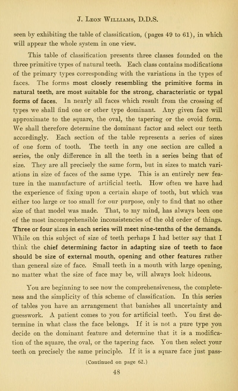seen bj exhibiting the table of dassilication, (pages 49 to 61), in which will appear the whole system in one view. This table of classification presents three classes founded on the three primitive types of natural teeth. Each class contains modifications of the primary types corresponding with the variations in the types of faces. The forms most closely resembling the primitive forms in natural teeth, are most suitable for the strong, characteristic or typal forms of faces. In nearly all faces which result from the crossing of types we shall find one or other type dominant. Any given face will approximate to the square, the oval, the tapering or the ovoid form. We shall therefore determine the dominant factor and select our teeth accordingly. Each section of the table represents a series of sizes of one form of tooth. The teeth in any one section are called a series, the only difference in all the teeth in a series being that of size. They are all precisely the same form, but in sizes to match vari- ations in size of faces of the same type. This is an entirely new fea- ture in the manufacture of artificial teeth. How often we have had the experience of fixing upon a certain shape of tooth, but which was either too large or too small for our purpose, only to find that no other size of that model was made. That, to my mind, has always been one of the most incomprehensible inconsistencies of the old order of things. Three or four sizes in each series will meet nine-tenths of the demands. While on this subject of size of teeth perhaps I had better say that I think the chief determining factor in adapting size of teeth to face should be size of external mouth, opening and other features rather than general size of face. Small teeth in a mouth with large opening, no matter what the size of face may be, will always look hideous. You are beginning to see now the comprehensiveness, the complete- ness and the simplicity of this scheme of classification. In this series of tables you have an arrangement that banishes all uncertainty and guesswork. A patient comes to you for artificial teeth. You first de- termine in what class the face belongs. If it is not a pure type you decide on the dominant feature and determine that it is a modifica- tion of the square, the oval, or the tapering face. You then select your teeth on precisely the same principle. If it is a square face just pass- (Continued on page 62.)