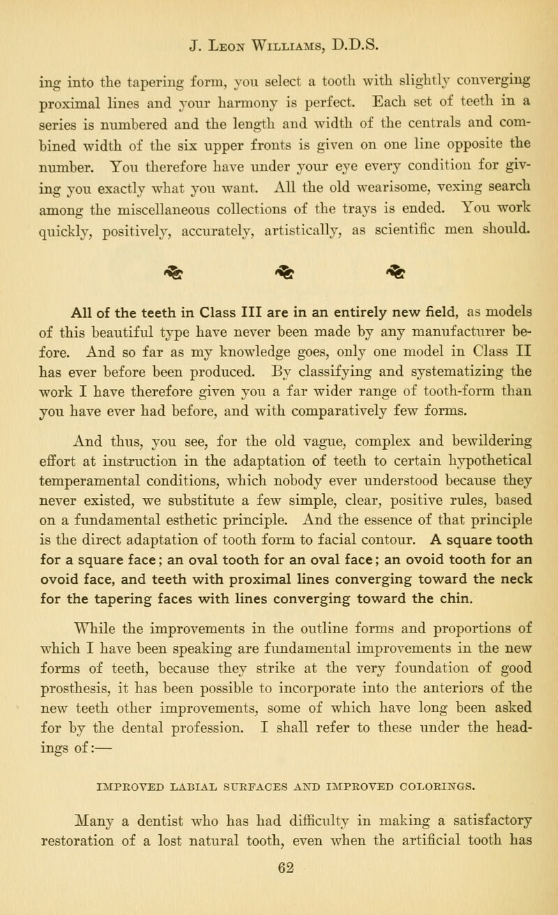 ing into the tapering form, you select a tooth with slightly converging proximal lines and your harmony is perfect. Each set of teeth in a series is numbered and the length and width of the centrals and com- bined width of the six upper fronts is given on one line opposite the number. You therefore have under your eye every condition for giv- ing you exactly what you want. All the old wearisome, vexing search among the miscellaneous collections of the trays is ended. You work quickly, positively, accurately, artistically, as scientific men should. -^ *% *% All of the teeth in Class III are in an entirely new field, as models of this beautiful type have never been made by any manufacturer be- fore. And so far as my knowledge goes, only one model in Class II has ever before been produced. By classifying and systematizing the work I have therefore given you a far wider range of tooth-form than you have ever had before, and with comparatively few forms. And thus, you see, for the old vague, complex and bewildering effort at instruction in the adaptation of teeth to certain hypothetical temperamental conditions, which nobody ever understood because they never existed, we substitute a few simple, clear, positive rules, based on a fundamental esthetic principle. And the essence of that principle is the direct adaptation of tooth form to facial contour. A square tooth for a square face; an oval tooth for an oval face; an ovoid tooth for an ovoid face, and teeth with proximal lines converging toward the neck for the tapering faces with lines converging toward the chin. While the improvements in the outline forms and proportions of which I have been speaking are fundamental improvements in the new forms of teeth, because they strike at the very foundation of good prosthesis, it has been possible to incorporate into the anteriors of the new teeth other improvements, some of which have long been asked for by the dental profession. I shall refer to these under the head- ings of:— IMPEOVED LABIAL SUEFACES AKD IMPEOVED COLOEINGS. Many a dentist who has had difficulty in making a satisfactory restoration of a lost natural tooth, even when the artificial tooth has