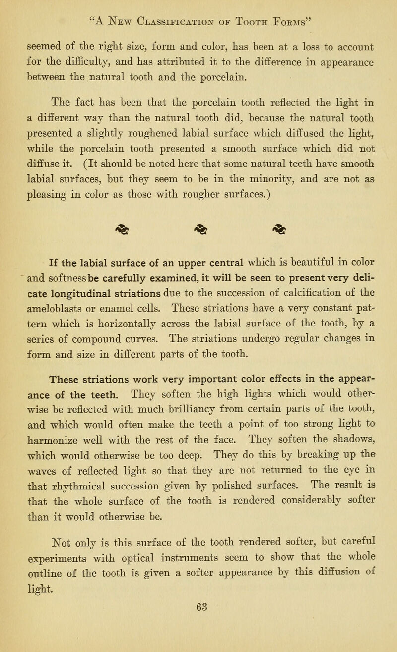 seemed of the riglit size, form and color, has been at a loss to account for the difficulty, and has attributed it to the difference in appearance between the natural tooth and the porcelain. The fact has been that the porcelain tooth reflected the light in a different way than the natural tooth did, because the natural tooth presented a slightly roughened labial surface which diffused the light, while the porcelain tooth presented a smooth surface which did not diffuse it. (It should be noted here that some natural teeth have smooth labial surfaces, but they seem to be in the minority, and are not as pleasing in color as those with rougher surfaces.) -^ -^ *% I£ the labial surface of an upper central which is beautiful in color and softness be carefully examined, it will be seen to present very deli- cate longitudinal striations due to the succession of calcification of the ameloblasts or enamel cells. These striations have a very constant pat- tern which is horizontally across the labial surface of the tooth, by a series of compound curves. The striations undergo regular changes in form and size in different parts of the tooth. These striations work very important color effects in the appear- ance of the teeth. They soften the high lights which would other- wise be reflected with much brilliancy from certain parts of the tooth, and which would often make the teeth a point of too strong light to harmonize well with the rest of the face. They soften the shadows, which would otherwise be too deep. They do this by breaking up the waves of reflected light so that they are not returned to the eye in that rhythmical succession given by polished surfaces. The result is that the whole surface of the tooth is rendered considerably softer than it would otherwise be. JSTot only is this surface of the tooth rendered softer, but careful experiments with optical instruments seem to show that the whole outline of the tooth is given a softer appearance by this diffusion of light.