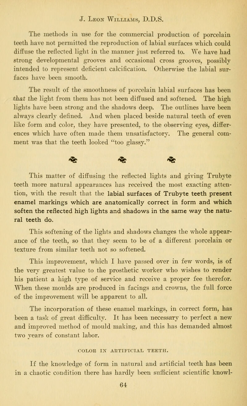 The methods iu use for the commercial production of porcelain teeth have not permitted the reproduction of labial surfaces which could diffuse the reflected light in the manner just referred to. We have had strong developmental grooves and occasional cross grooves, possibly intended to represent deficient calcification. Otherwise the labial sur- faces have been smooth. The result of the smoothness of porcelain labial surfaces has been that the light from them has not been diffused and softened. The high lights have been strong and the shadows deep. The outlines have been always clearly defined. And when placed beside natural teeth of even like form and color, they have presented, to the observing eyes, differ- ences which have often made them unsatisfactory. The general com- ment was that the teeth looked too glassy. '^ '^ '^ This matter of diffusing the reflected lights and giving Trubyte teeth more natural appearances has received the most exacting atten- tion, with the result that the labial surfaces of Trubyte teeth present enamel markings which are anatomically correct in form and which soften the reflected high lights and shadows in the same way the natu- ral teeth do. This softening of the lights and shadows changes the whole appear- ance of the teeth, so that they seem to be of a different porcelain or texture from similar teeth not so softened. This improvement, which I have passed over in few words, is of the very greatest value to the prosthetic worker who wishes to render his patient a high type of service and receive a proper fee therefor. When these moulds are produced in facings and crowns, the full force of the improvement will be apparent to all. The incorporation of these enamel markings, in correct form, has been a task of great difficulty. It has been necessary to perfect a new and improved method of mould making, and this has demanded almost two years of constant labor. COLOE liJf AETIFICIAL TEETH. If the knowledge of form in natural and artificial teeth has been in a chaotic condition there has hardly been sufficient scientific knowl-