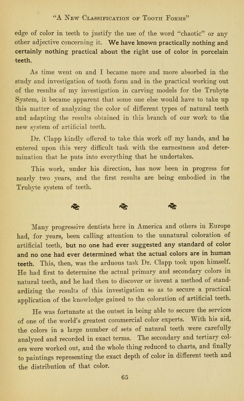 edge of color in teeth to justify the use of the word chaotic or any other adjective concerning it. We have known practically nothing and certainly nothing practical about the right use of color in porcelain teeth. As time went on and I became more and more absorbed in the study and investigation of tooth form and in the practical working out of the results of my investigation in carving models for the Trubyte System, it became apparent that some one else would have to take up this matter of analyzing the color of different types of natural teeth and adapting the results obtained in this branch of our work to the new system of artificial teeth. Dr. Clapp kindly offered to take this work off my hands, and he entered upon this very difficult task with the earnestness and deter- mination that he puts into everything that he undertakes. This work, under his direction, has now been in progress for nearly two years, and the first results are being embodied in the Trubyte system of teeth. «^ -^ *<fe Many progressive dentists here in America and others in Europe had, for years, been calling attention to the unnatural coloration of artificial teeth, but no one had ever suggested any standard of color and no one had ever determined what the actual colors are in human teeth. This, then, was the arduous task Dr. Clapp took upon himself. He had first to determine the actual primary and secondary colors in natural teeth, and he had then to discover or invent a method of stand- ardizing the results of this investigation so as to secure a practical application of the knowledge gained to the coloration of artificial teeth. He was fortunate at the outset in being able to secure the services of one of the world's greatest commercial color experts. With his aid, the colors in a large number of sets of natural teeth were carefully analyzed and recorded in exact terms. The secondary and tertiary col- ors were worked out, and the whole thing reduced to charts, and finally to paintings representing the exact depth of color in different teeth and the distribution of that color.