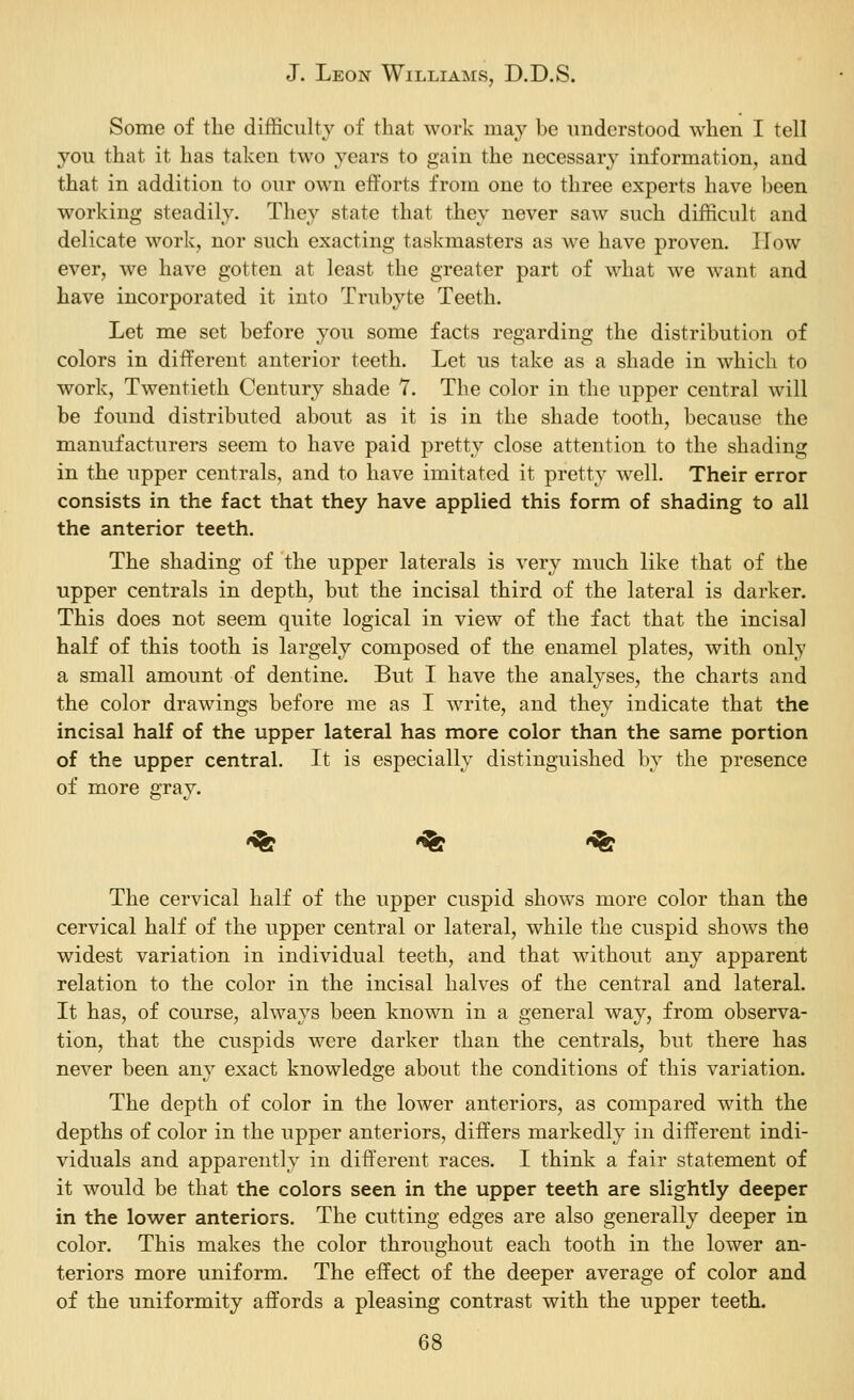 Some of the difficulty of that work may be understood when I tell you that it has taken two years to gain the necessary information, and that in addition to our own efforts from one to three experts have been working steadily. They state that they never saw such difficult and delicate work, nor such exacting taskmasters as we have proven. How ever, we have gotten at least the greater part of what we want and have incorporated it into Trubyte Teeth. Let me set before you some facts regarding the distribution of colors in different anterior teeth. Let us take as a shade in which to work, Twentieth Century shade 7. The color in the upper central will be found distributed about as it is in the shade tooth, because the manufacturers seem to have paid pretty close attention to the shading in the upper centrals, and to have imitated it pretty well. Their error consists in the fact that they have applied this form of shading to all the anterior teeth. The shading of the upper laterals is very much like that of the upper centrals in depth, but the incisal third of the lateral is darker. This does not seem quite logical in view of the fact that the incisal half of this tooth is largely composed of the enamel plates, with only a small amount of dentine. But I have the analyses, the charts and the color drawings before me as I write, and they indicate that the incisal half of the upper lateral has more color than the same portion of the upper central. It is especially distinguished by the presence of more gray. -^ -^ -^ The cervical half of the upper cuspid shows more color than the cervical half of the upper central or lateral, while the cuspid shows the widest variation in individual teeth, and that without any apparent relation to the color in the incisal halves of the central and lateral. It has, of course, always been known in a general way, from observa- tion, that the cuspids were darker than the centrals, but there has never been any exact knowledge about the conditions of this variation. The depth of color in the lower anteriors, as compared with the depths of color in the upper anteriors, differs markedly in different indi- viduals and apparently in different races. I think a fair statement of it would be that the colors seen in the upper teeth are slightly deeper in the lower anteriors. The cutting edges are also generally deeper in color. This makes the color throughout each tooth in the lower an- teriors more uniform. The effect of the deeper average of color and of the uniformity affords a pleasing contrast with the upper teeth.