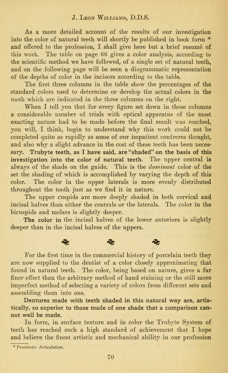 As a more detailed account of the results of our investigation into the color of natural teeth will shortly be published in book form * and offered to the profession, I shall give here but a brief resume of this work. The table on page 66 gives a color analysis, according to the scientific method we have followed, of a single set of natural teeth, and on the following page will be seen a diagrammatic representation of the depths of color in the incisors according to the table. The first three columns in the table show the percentages of the standard colors used to determine or develop the actual colors in the tooth which are indicated in the three columns on the right. When I tell you that for every figure set down in those columns a considerable number of trials with optical apparatus of the most exacting nature had to be made before the final result was reached, you will, I think, begin to understand why this work could not be completed quite as rapidly as some of our impatient confreres thought, and also why a slight advance in the cost of these teeth has been neces- sary. Trubyte teeth, as I have said, are shaded on the basis of this investigation into the color of natural teeth. The upper central is always of the shade on the guide. This is the dominant color of the set the shading of which is accomplished by varying the depth of this color. The color in the upper laterals is more evenly distributed throughout the tooth just as we find it in nature. The upper cuspids are more deeply shaded in both cervical and incisal halves than either the centrals or the laterals. The color in the bicuspids and molars is slightly deeper. The color in the incisal halves of the lower anteriors is slightly deeper than in the incisal halves of the uppers. *% '^ •% For the first time in the commercial history of porcelain teeth they are now supplied to the dentist of a color closely approximating that found in natural teeth. The color, being based on nature, gives a far finer effect than the arbitrary method of hand staining or the still more imperfect method of selecting a variety of colors from different sets and assembling them into one. Dentures made with teeth shaded in this natural way are, artis- tically, so superior to those made of one shade that a comparison can- not well be made. In form, in surface texture and in color the Trubyte System of teeth has reached such a high standard of achievement that I hope and believe the finest artistic and mechanical ability in our profession * Prosthetic Articulation. TO