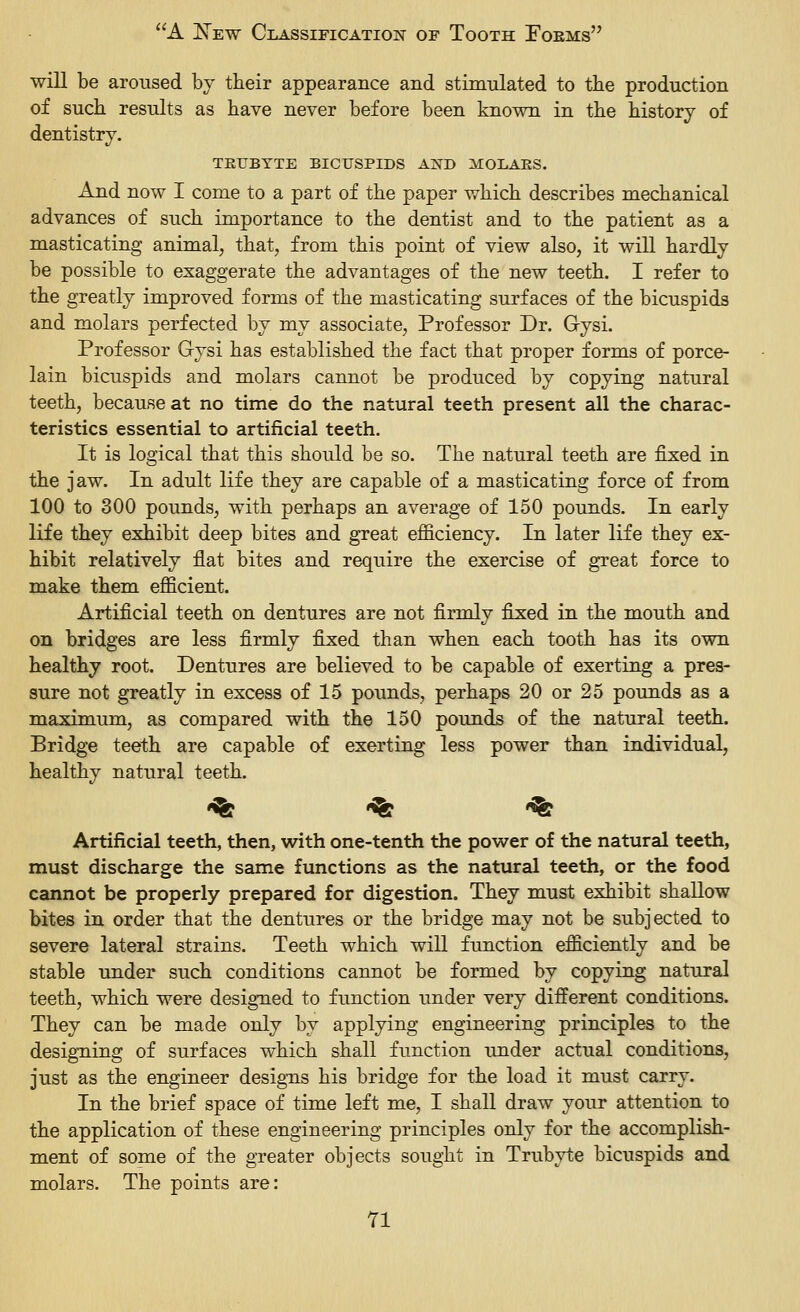 ■will be aroused by their appearance and stimulated to tbe production of such results as have never before been known in the history of dentistry. TEUBYTE BICirSPIDS AND MOLAES. And now I come to a part of the paper which describes mechanical advances of such importance to the dentist and to the patient as a masticating animal, that, from this point of view also, it will hardly be possible to exaggerate the advantages of the new teeth. I refer to the greatly improved forms of the masticating surfaces of the bicuspids and molars perfected by my associate, Professor Dr. Gysi. Professor Gysi has established the fact that proper forms of porce- lain bicuspids and molars cannot be produced by copying natural teeth, because at no time do the natural teeth present all the charac- teristics essential to artificial teeth. It is logical that this should be so. The natural teeth are fixed in the jaw. In adult life they are capable of a masticating force of from 100 to 300 pounds, with perhaps an average of 150 pounds. In early life they exhibit deep bites and great efficiency. In later life they ex- hibit relatively flat bites and require the exercise of great force to make them efficient. Artificial teeth on dentures are not firmly fixed in the mouth and on bridges are less firmly fixed than when each tooth has its own healthy root. Dentures are believed to be capable of exerting a pres- sure not greatly in excess of 15 pounds, perhaps 20 or 25 pounds as a maximum, as compared with the 150 pounds of the natural teeth. Bridge teeth are capable of exerting less power than individual, healthy natural teeth. •^ % '^ Artificial teeth, then, with one-tenth the power of the natural teeth, must discharge the same functions as the natural teeth, or the food cannot be properly prepared for digestion. They must exhibit shallow bites in order that the dentures or the bridge may not be subjected to severe lateral strains. Teeth which will function efficiently and be stable under such conditions cannot be formed by copying natural teeth, which were designed to function under very different conditions. They can be made only by applying engineering principles to the designing of surfaces which shall function under actual conditions, just as the engineer designs his bridge for the load it must carry. In the brief space of time left me, I shall draw your attention to the application of these engineering principles only for the accomplish- ment of some of the greater objects sought in Trubyte bicuspids and molars. The points are: