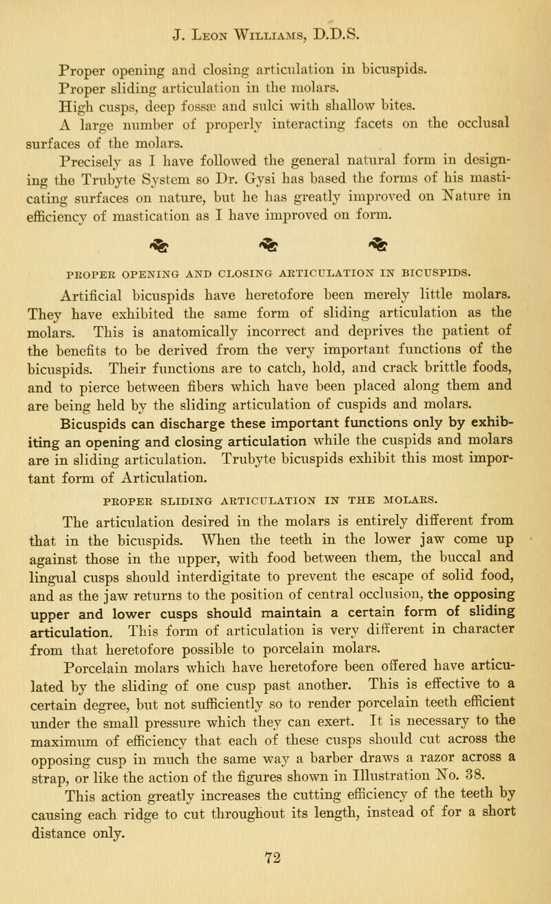 Proper opening and closing articulation in bicuspids. Proper sliding articulation in the molars. High cusps, deep fosssc and sulci with shallow bites. A large number of properly interacting facets on the occlusal surfaces of the molars. Precisely as 1 have followed the general natural form in design- ing the Trubyte System so Dr. Gysi has based the forms of his masti- cating surfaces on nature, but he has greatly improved on l^ature in eflficiency of mastication as I have improved on form. «<fe -% *<& PEOPEE OPENING AND CLOSING ARTICULATION IN BICUSPIDS. Artificial bicuspids have heretofore been merely little molars. They have exhibited the same form of sliding articulation as the molars. This is anatomically incorrect and deprives the patient of the benefits to be derived from the very important functions of the bicuspids. Their functions are to catch, hold, and crack brittle foods, and to pierce between fibers which have been placed along them and are being held by the sliding articulation of cuspids and molars. Bicuspids can discharge these important functions only by exhib- iting an opening and closing articulation while the cuspids and molars are in sliding articulation. Trubyte bicuspids exhibit this most impor- tant form of Articulation. PEOPEE SLIDING ARTICULATION IN THE MOLAES. The articulation desired in the molars is entirely different from that in the bicuspids. When the teeth in the lower jaw come up against those in the upper, with food between them, the buccal and lingual cusps should interdigitate to prevent the escape of solid food, and as the jaw returns to the position of central occlusion, the opposing upper and lower cusps should maintain a certain form of sliding articulation. This form of articulation is very different in character from that heretofore possible to porcelain molars. Porcelain molars which have heretofore been offered have articu- lated by the sliding of one cusp past another. This is effective to a certain degree, but not sufficiently so to render porcelain teeth efficient under the small pressure which they can exert. It is necessary to the maximum of efficiency that each of these cusps should cut across the opposing cusp in much the same way a barber draws a razor across a strap, or like the action of the figures shown in Illustration l^o. 38. This action greatly increases the cutting efficiency of the teeth by causing each ridge to cut throughout its length, instead of for a short distance only.