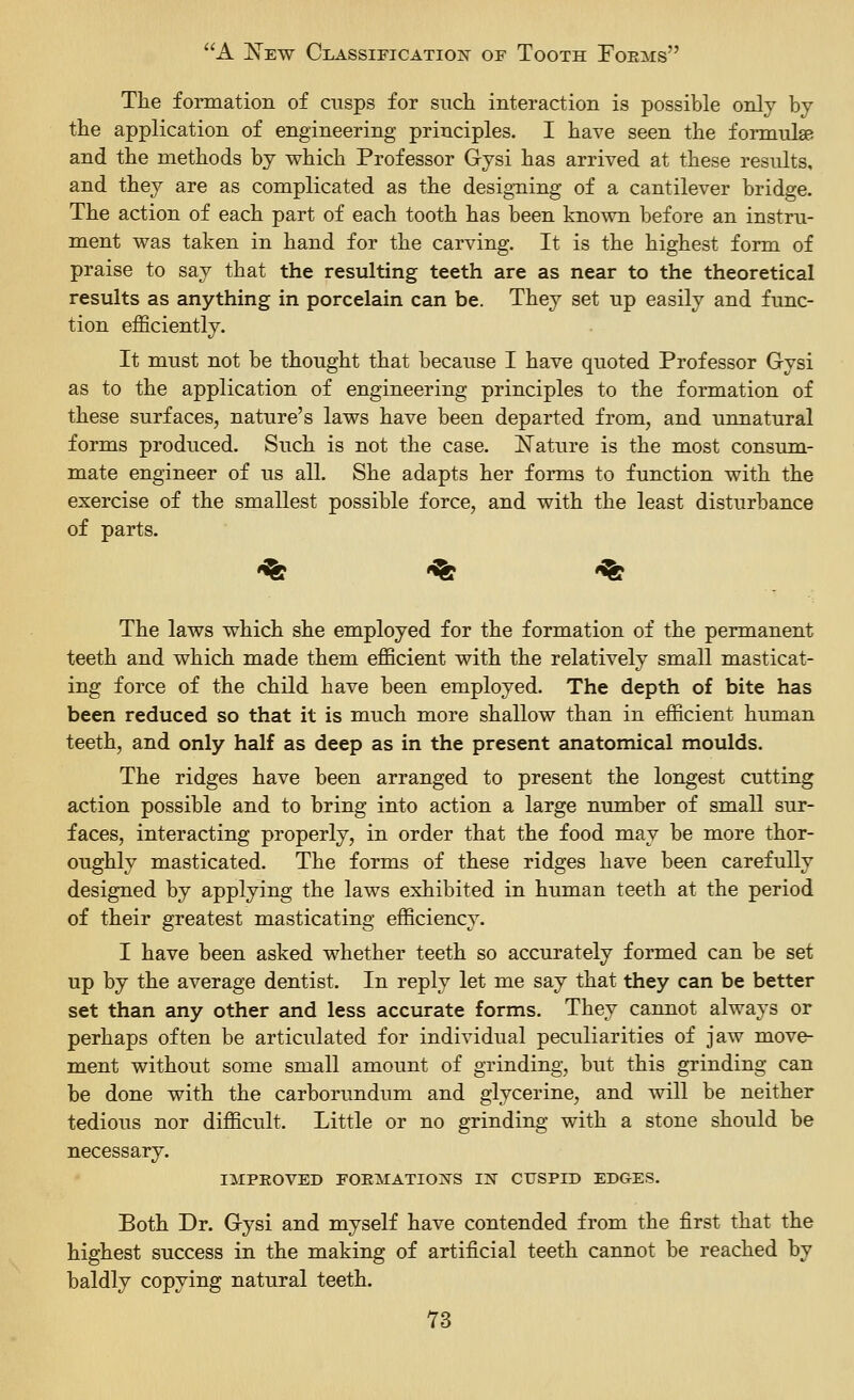 The formation of cusps for such interaction is possible only by the application of engineering principles. I have seen the formulae and the methods by which Professor Gysi has arrived at these results, and they are as complicated as the desigTiing of a cantilever bridge. The action of each part of each tooth has been known before an instru- ment was taken in hand for the carving. It is the highest form of praise to say that the resulting teeth are as near to the theoretical results as anything in porcelain can be. They set up easily and func- tion efficiently. It must not be thought that because I have quoted Professor Grysi as to the application of engineering principles to the formation of these surfaces, nature's laws have been departed from, and unnatural forms produced. Such is not the case. Nature is the most consum- mate engineer of us all. She adapts her forms to function with the exercise of the smallest possible force, and with the least disturbance of parts. •^ -^ '^ The laws which she employed for the formation of the permanent teeth and which made them efficient with the relatively small masticat- ing force of the child have been employed. The depth of bite has been reduced so that it is much more shallow than in efficient human teeth, and only half as deep as in the present anatomical moulds. The ridges have been arranged to present the longest cutting action possible and to bring into action a large number of small sur- faces, interacting properly, in order that the food may be more thor- oughly masticated. The forms of these ridges have been carefully designed by applying the laws exhibited in human teeth at the period of their greatest masticating efficiency. I have been asked whether teeth so accurately formed can be set up by the average dentist. In reply let me say that they can be better set than any other and less accurate forms. They cannot always or perhaps often be articulated for individual peculiarities of jaw move- ment without some small amount of grinding, but this grinding can be done with the carborundum and glycerine, and will be neither tedious nor difficult. Little or no grinding with a stone should be necessary. IMPROVED FORMATIONS IN CUSPID EDGES. Both Dr. Gysi and myself have contended from the first that the highest success in the making of artificial teeth cannot be reached by baldly copying natural teeth.