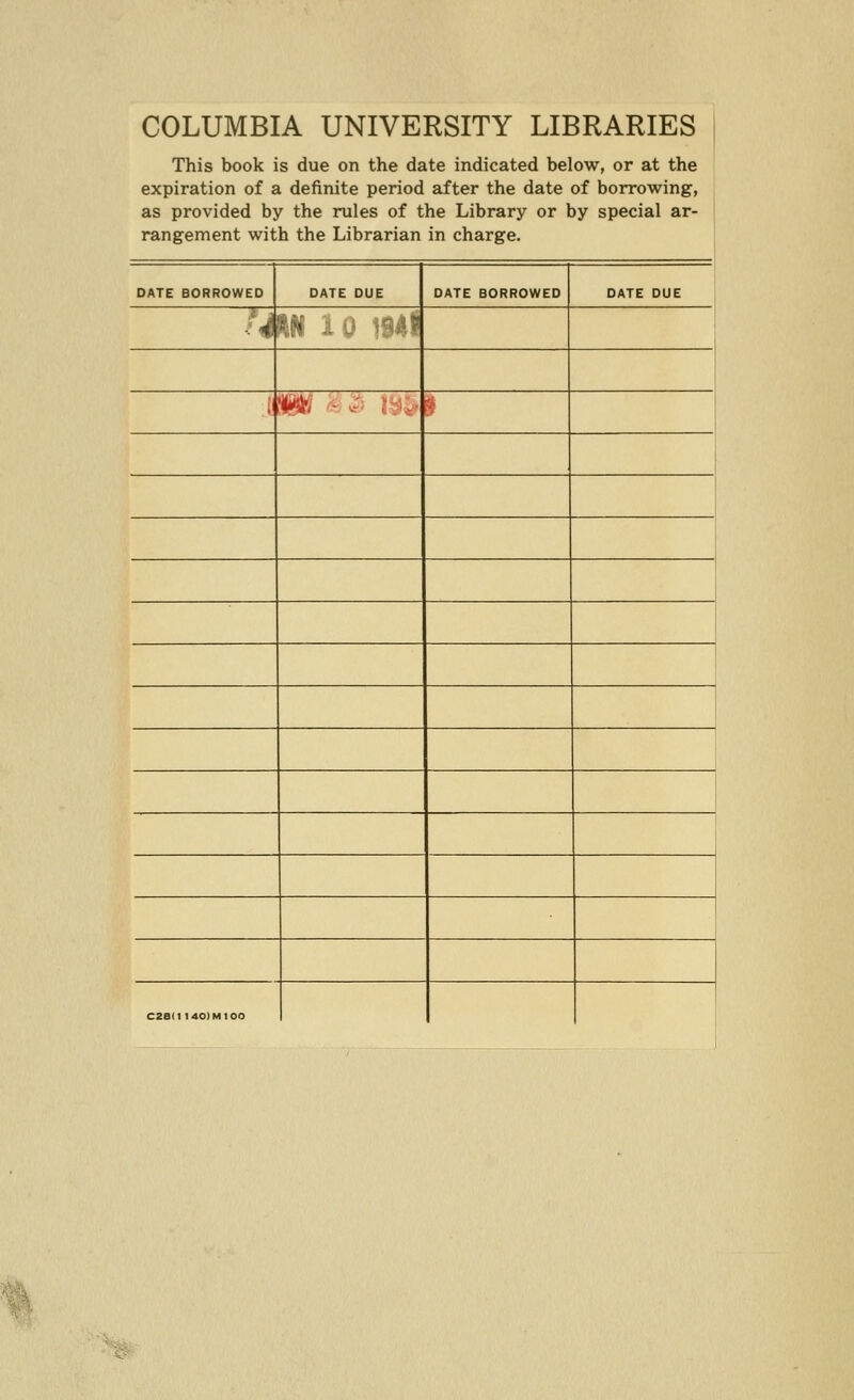 COLUMBIA UNIVERSITY LIBRARIES This book is due on the date indicated below, or at the expiration of a definite period after the date of borrowing, as provided by the rules of the Library or by special ar- rangement with the Librarian in charge. DATE BORROWED DATE DUE DATE BORROWED DATE DUE u HM ii •-■ ^^i?? > W '^^^' I?!.' ^ 1 C2e(1 140) Ml 00