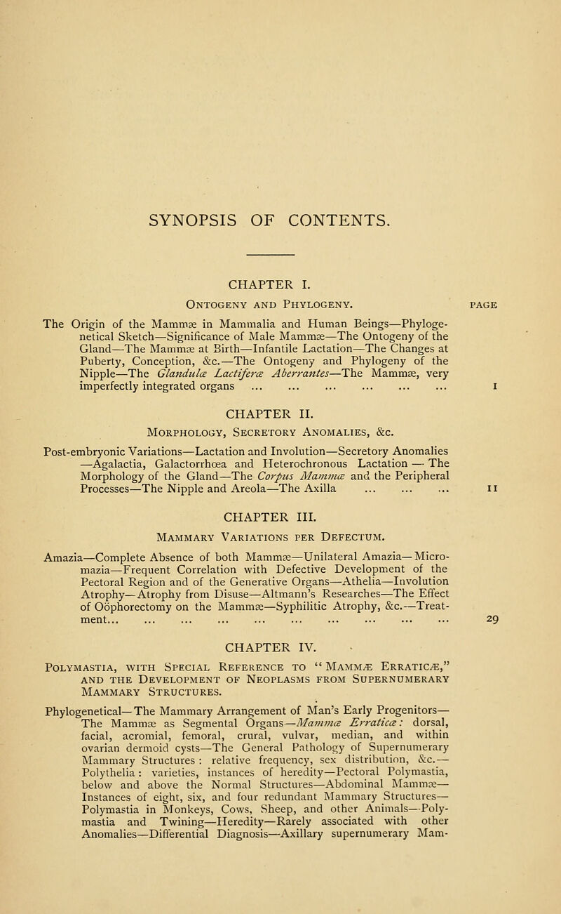 CHAPTER I. Ontogeny and Phylogeny. page The Origin of the Mammae in Mammalia and Pluman Beings—Phyloge- netical Sketch—Significance of Male Mamm^—The Ontogeny of the Gland—The Mammte at Birth—Infantile Lactation—The Changes at Puberty, Conception, &c.—The Ontogeny and Phylogeny of the Nipple—The Glandiilce Ladiferce Aberrantes—The Mammae, very imperfectly integrated organs ... ... ... ... ... ... i CHAPTER H. Morphology, Secretory Anomalies, &c. Post-embryonic Variations—Lactation and Involution—Secretory Anomalies —Agalactia, Galactorrhoea and Heterochronous Lactation — The Morphology of the Gland—The Corpus MamincE and the Peripheral Processes—The Nipple and Areola—The Axilla ... ... ... ii CHAPTER in. Mammary Variations per Defectum. Amazia—Complete Absence of both Mammae—Unilateral Amazia—Micro- mazia—Frequent Correlation with Defective Development of the Pectoral Region and of the Generative Organs—Athelia—Involution Atrophy—Atrophy from Disuse—Altmann's Researches—The Effect of Oophorectomy on the Mamm^—Syphilitic Atrophy, &c.—Treat- ment 29 CHAPTER IV. Polymastia, with Special Reference to  Mammae Erratics, and the Development of Neoplasms from Supernumerary Mammary Structures. Phylogenetical—The Mammary Arrangement of Man's Early Progenitors— The Mammae as Segmental Organs—MamniiB ErraticcB: dorsal, facial, acromial, femoral, crural, vulvar, median, and within ovarian dermoid cysts—The General Patholos^y of Supernumerary Mammary Structures : relative frequency, sex distribution, &c.— Polythelia : varieties, instances of heredity—Pectoral Polymastia, below and above the Normal Structures—Abdominal Mammre— Instances of eight, six, and four redundant Mammary Structures— Polymastia in Monkeys, Cows, Sheep, and other Animals—Poly- mastia and Twining—Heredity—Rarely associated with other Anomalies—Differential Diagnosis—Axillary supernumerary Mam-