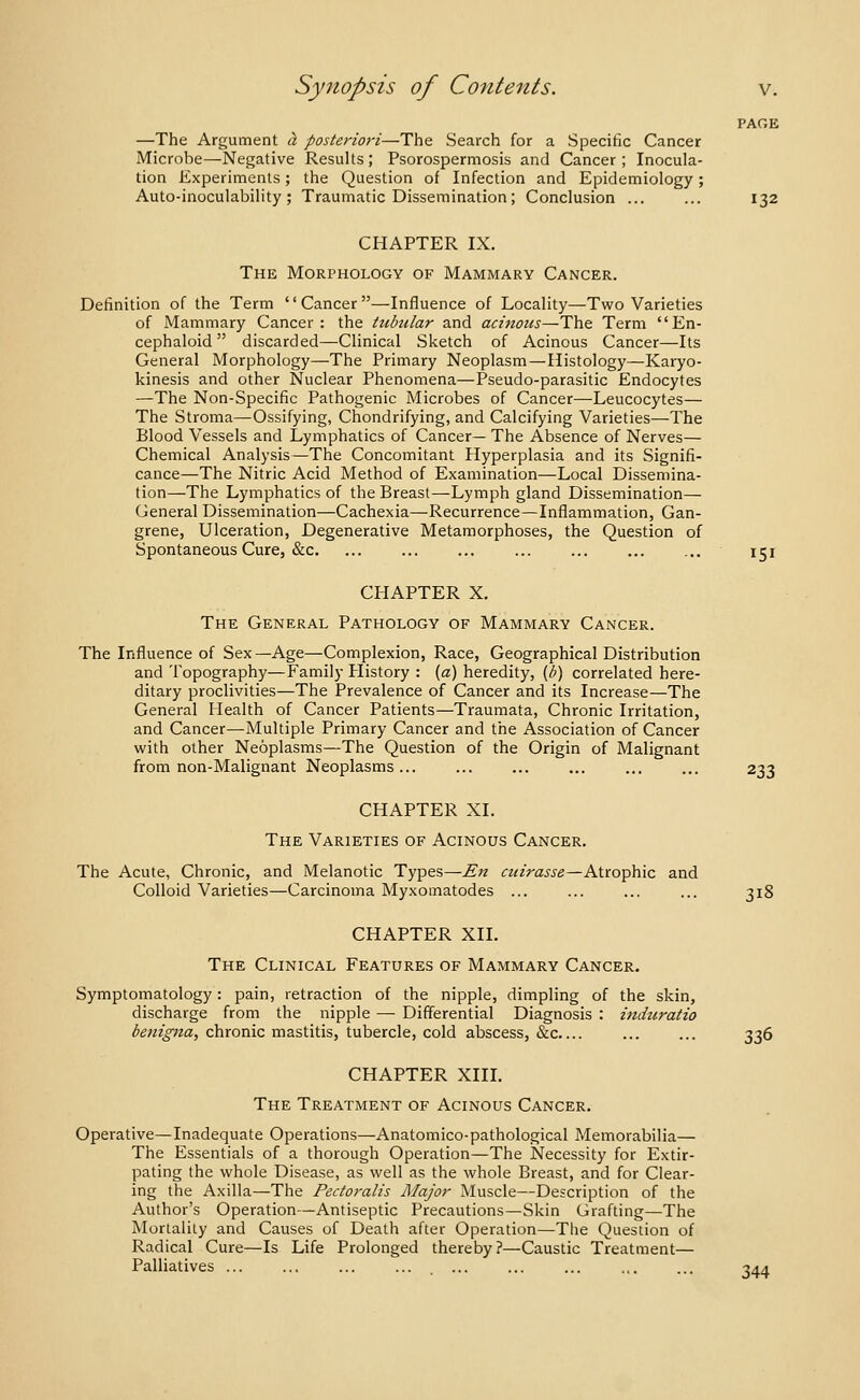 PAGE —The Argument a posteriori—The Search for a Specific Cancer Microbe—Negative Results; Psorospermosis and Cancer; Inocula- tion Experiments; the Question of Infection and Epidemiology; Auto-inoculability ; Traumatic Dissemination; Conclusion ... ... 132 CHAPTER IX. The Morphology of Mammary Cancer. Definition of the Term Cancer—Influence of Locality—Two Varieties of Mammary Cancer : the tubular and acinous—The Term En- cephaloid  discarded—Clinical Sketch of Acinous Cancer—Its General Morphology—The Primary Neoplasm—Histology—Karyo- kinesis and other Nuclear Phenomena—Pseudo-parasitic Endocytes —The Non-Specific Pathogenic Microbes of Cancer—Leucocytes— The Stroma—Ossifying, Chondrifying, and Calcifying Varieties—The Blood Vessels and Lymphatics of Cancer— The Absence of Nerves— Chemical Analysis—The Concomitant Hyperplasia and its Signifi- cance—The Nitric Acid Method of Examination—-Local Dissemina- tion—The Lymphatics of the Breast—Lymph gland Dissemination— General Dissemination—Cachexia—^Recurrence—Inflammation, Gan- grene, Ulceration, Degenerative Metamorphoses, the Question of Spontaneous Cure, &c. ... ... ... ... ... ... ... 151 CHAPTER X. The General Pathology of Mammary Cancer. The Influence of Sex—Age—Complexion, Race, Geographical Distribution and Topography—Family History : (a) heredity, {b) correlated here- ditary proclivities—The Prevalence of Cancer and its Increase—The General Health of Cancer Patients—Traumata, Chronic Irritation, and Cancer—Multiple Primary Cancer and the Association of Cancer with other Neoplasms—The Question of the Origin of Malignant from non-Malignant Neoplasms... ... ... ... ... ... 233 CHAPTER XI. The Varieties of Acinous Cancer. The Acute, Chronic, and Melanotic Types—^;? ctiirasse—Atrophic and Colloid Varieties—Carcinoma Myxomatodes ... ... ... ... 318 CHAPTER XII. The Clinical Features of Mammary Cancer. Symptomatology: pain, retraction of the nipple, dimpling of the skin, discharge from the nipple — Differential Diagnosis : indtiratio benigna, chronic mastitis, tubercle, cold abscess, &c ... ... 336 CHAPTER XIIL The Treatment of Acinous Cancer. Operative—Inadequate Operations—Anatomico-pathological Memorabilia— The Essentials of a thorough Operation—The Necessity for Extir- pating the whole Disease, as well as the whole Breast, and for Clear- ing the Axilla—The Pedoralis Major Muscle—Description of the Author's Operation—Antiseptic Precautions—Skin Grafting—The Mortality and Causes of Death after Operation—The Question of Radical Cure—Is Life Prolonged thereby?—Caustic Treatment— Palliatives ... ... ... ... ... ... ... .,. ... 94^