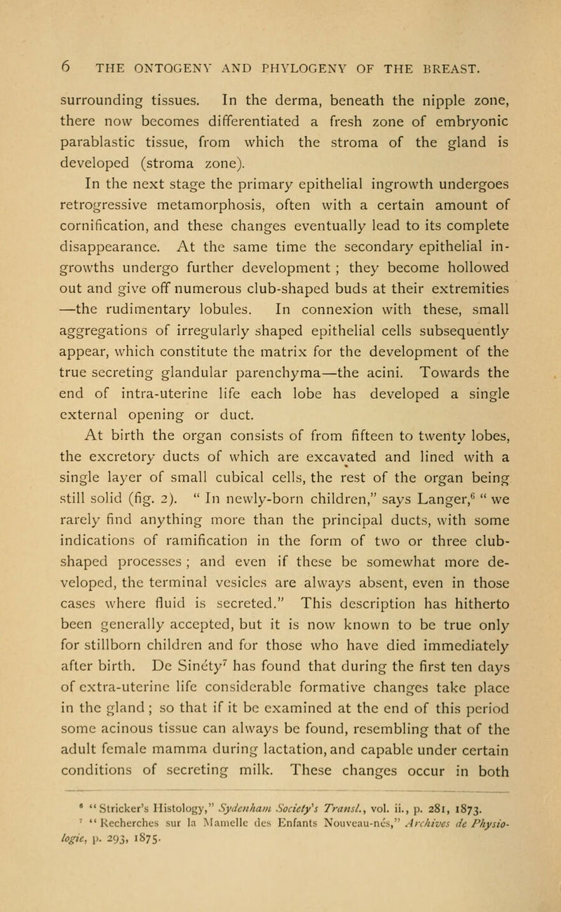 surrounding tissues. In the derma, beneath the nipple zone, there now becomes differentiated a fresh zone of embryonic parablastic tissue, from which the stroma of the gland is developed (stroma zone). In the next stage the primary epithelial ingrowth undergoes retrogressive metamorphosis, often with a certain amount of cornification, and these changes eventually lead to its complete disappearance. At the same time the secondary epithelial in- growths undergo further development ; they become hollowed out and give off numerous club-shaped buds at their extremities —the rudimentary lobules. In connexion with these, small aggregations of irregularly shaped epithelial cells subsequently appear, which constitute the matrix for the development of the true secreting glandular parenchyma—the acini. Towards the end of intra-uterine life each lobe has developed a single external opening or duct. At birth the organ consists of from fifteen to twenty lobes, the excretory ducts of which are excavated and lined with a single layer of small cubical cells, the rest of the organ being still solid (fig. 2).  In newly-born children, says Langer,^  we rarely find anything more than the principal ducts, with some indications of ramification in the form of two or three club- shaped processes ; and even if these be somewhat more de- veloped, the terminal vesicles are always absent, even in those cases where fluid is secreted. This description has hitherto been generally accepted, but it is now known to be true only for stillborn children and for those who have died immediately after birth. De Sinety'' has found that during the first ten days of cxtra-uterinc life considerable formative changes take place in the gland; so that if it be examined at the end of this period some acinous tissue can always be found, resembling that of the adult female mamma during lactation, and capable under certain conditions of secreting milk. These changes occur in both ' Strieker's Histology, Sydenham Society's TransL, vol. ii., p. 281, 1873. '  Kecherches sur la Maniellc dcs Enfants Nouveau-ni.'.s, Archives de Physio- logic, p. 293, 1875.