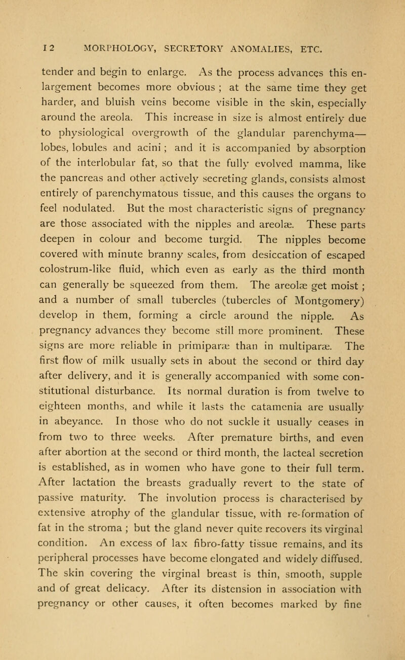 tender and begin to enlarge. As the process advances this en- largement becomes more obvious ; at the same time they get harder, and bluish veins become visible in the skin, especially around the areola. This increase in size is almost entirely due to physiological overgrowth of the glandular parenchyma— lobes, lobules and acini ; and it is accompanied by absorption of the interlobular fat, so that the fully evolved mamma, like the pancreas and other actively secreting glands, consists almost entirely of parenchymatous tissue, and this causes the organs to feel nodulated. But the most characteristic signs of pregnancy are those associated with the nipples and areolae. These parts deepen in colour and become turgid. The nipples become covered with minute branny scales, from desiccation of escaped colostrum-like fluid, which even as early as the third month can generally be squeezed from them. The areolae get moist ; and a number of small tubercles (tubercles of Montgomery) develop in them, forming a circle around the nipple. As pregnancy advances they become still more prominent. These signs are more reliable in primipane than in multiparit. The first flow of milk usually sets in about the second or third day after delivery, and it is generally accompanied with some con- stitutional disturbance. Its normal duration is from twelve to eighteen months, and while it lasts the catamcnia are usually in abeyance. In those who do not suckle it usually ceases in from two to three weeks. After premature births, and even after abortion at the second or third month, the lacteal secretion is established, as in women who have gone to their full term. After lactation the breasts gradually revert to the state of passive maturity. The involution process is characterised by extensive atrophy of the glandular tissue, with re-formation of fat in the stroma ; but the gland never quite recovers its virginal condition. An excess of lax fibro-fatty tissue remains, and its peripheral processes have become elongated and widely diffused. The skin covering the virginal breast is thin, smooth, supple and of great delicacy. After its distension in association with pregnancy or other causes, it often becomes marked by fine