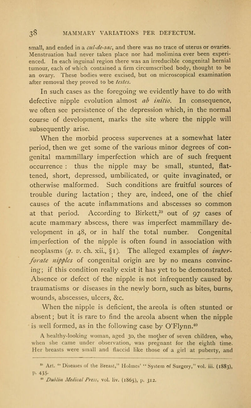 small, and ended in a cul-de-sac^ and there was no trace of uterus or ovaries. Menstruation had never taken place nor had molimina ever been experi- enced. In each inguinal region there was an irreducible congenital hernial tumour, each of which contained a firm circumscribed body, thought to be an ovary. These bodies were excised, but on microscopical examination after removal they proved to be testes. In such cases as the foregoing we evidently have to do with defective nipple evolution almost ab initio. In consequence, we often see persistence of the depression which, in the normal course of development, marks the site where the nipple will subsequently arise. When the morbid process supervenes at a somewhat later period, then we get some of the various minor degrees of con- genital mammillary imperfection which are of such frequent occurrence : thus the nipple may be small, stunted, flat- tened, short, depressed, umbilicated, or quite invaginated, or otherwise malformed. Such conditions are fruitful sources of trouble during lactation ; they are, indeed, one of the chief causes of the acute inflammations and abscesses so common at that period. According to Birkett,^^ out of 97 cases of acute mammary abscess, there was imperfect mammillary de- velopment in 48, or in half the total number. Congenital imperfection of the nipple is often found in association with neoplasms {(j. v. ch. xii., §1). The alleged examples of imper- forate nipples of congenital origin are by no means convinc- ing; if this condition really exist it has yet to be demonstrated. Absence or defect of the nipple is not infrequently caused by traumatisms or diseases in the newly born, such as bites, burns, wounds, abscesses, ulcers, &c. When the nipple is deficient, the areola is often stunted or absent; but it is rare to find the areola absent when the nipple is well formed, as in the following case by O'Flynn.^^ A healthy-looking woman, aged 30, the mother of seven children, who, when siie came under observation, was pregnant for the eighth time. Her breasts were small and flaccid like those of a girl at puberty, and *' Art.  Diseases of the Breast, Ilulmes' System of Surgery, vol. iii. (1883), P- 435- ' Dublin Medical Press, vol. liv. (1S65), p. J12.