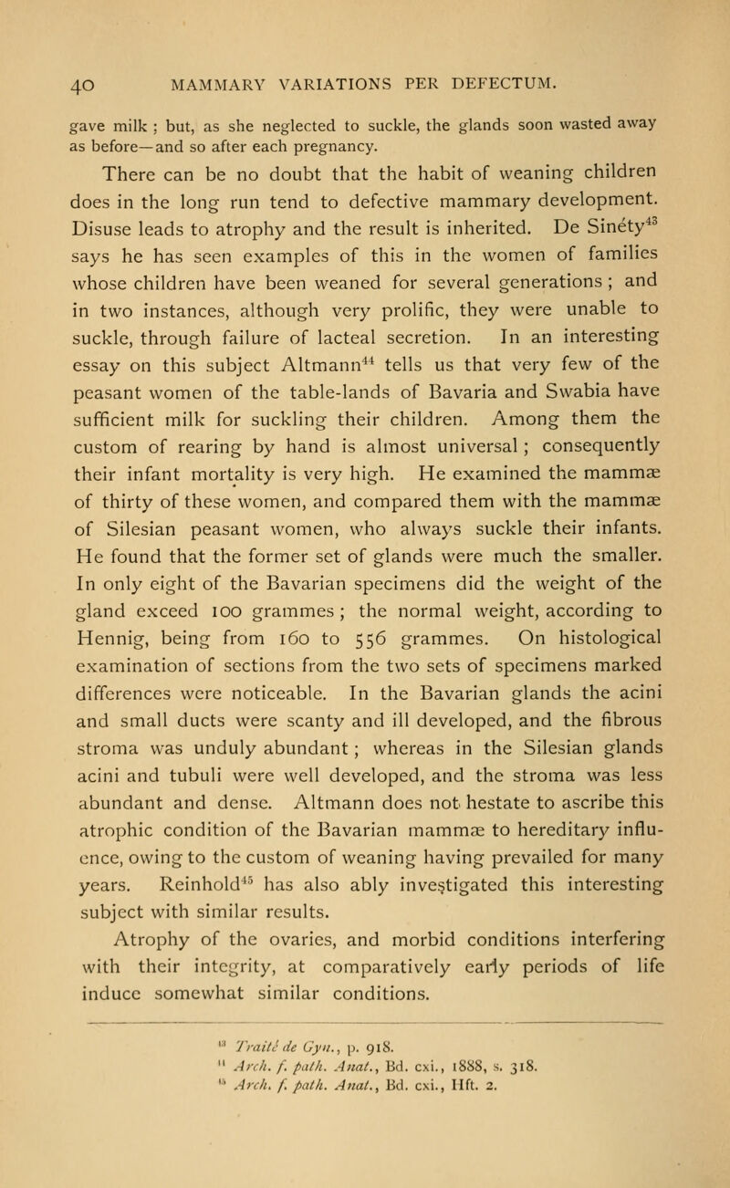 gave milk ; but, as she neglected to suckle, the glands soon wasted away as before—and so after each pregnancy. There can be no doubt that the habit of weaning children does in the long run tend to defective mammary development. Disuse leads to atrophy and the result is inherited. De Sinety^^ says he has seen examples of this in the women of families whose children have been weaned for several generations ; and in two instances, although very prolific, they were unable to suckle, through failure of lacteal secretion. In an interesting essay on this subject Altmann** tells us that very few of the peasant women of the table-lands of Bavaria and Swabia have sufficient milk for suckling their children. Among them the custom of rearing by hand is almost universal; consequently their infant mortality is very high. He examined the mammae of thirty of these women, and compared them with the mammae of Silesian peasant women, who always suckle their infants. He found that the former set of glands were much the smaller. In only eight of the Bavarian specimens did the weight of the gland exceed lOO grammes; the normal weight, according to Hennig, being from i6o to 556 grammes. On histological examination of sections from the two sets of specimens marked differences were noticeable. In the Bavarian glands the acini and small ducts were scanty and ill developed, and the fibrous stroma was unduly abundant; whereas in the Silesian glands acini and tubuli were well developed, and the stroma was less abundant and dense. Altmann does not hestate to ascribe this atrophic condition of the Bavarian mammae to hereditary influ- ence, owing to the custom of weaning having prevailed for many years. Reinhold*' has also ably investigated this interesting subject with similar results. Atrophy of the ovaries, and morbid conditions interfering with their integrity, at comparatively early periods of life induce somewhat similar conditions. '•' Traitc de Gyii., p. 918.  Anh. f. path. Anat., Bd. cxi., 1888, s. 31J '* Arch, f. path. Anat., Bd. cxi., lift. 2.